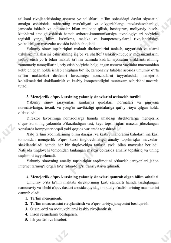 rlarga menejerlik oʻquv kursining yakunida oʻtkaziladigan test, keys topshiriqlari maxsus jihozlangan xonalarda kompyuter orqali yoki qogʻoz variantda topshiradi. xalq taʼlimi xodimlarining bilim darajasi va kasbiy mahoratini baholash markazi tomonidan menejerlik oʻquv kursi tinglovchilariga amaliy topshiriqlar mavzulari shakllantiriladi hamda har bir tinglovchiga tanlash yoʻli bilan mavzular beriladi. natijada tinglovchi tomonidan tanlangan mavzu doirasida amaliy topshiriq va uning taqdimoti tayyorlanadi. yakuniy sinovning amaliy topshiriqlar taqdimotini oʻtkazish jarayonlari jahon internet tarmogʻi orqali toʻgʻridan-toʻgʻri translyatsiya qilinadi. 4. menejerlik oʻquv kursining yakuniy sinovlari qamrab olgan bilim sohalari umumiy oʻrta taʼlim maktabi direktorining kasb standarti hamda tasdiqlangan namunaviy va ishchi oʻquv dasturi asosida quyidagi modul yoʻnalishlarining mazmunini qamrab oladi: 1. taʼlim menejmenti. 2. taʼlim muassasasini rivojlantirish va oʻquv-tarbiya jarayonini boshqarish. 3. oʻzini-oʻzi va oʻqituvchilarni kasbiy rivojlantirish. 4. inson resurslarini boshqarish. 5. ish yuritish va hisobot. 6. jamoatchilik va ota-onalar bilan oʻzaro munosabat/hamkorlik. eslatma 1: menejerlik oʻquv kursining modullar mazmun sohalari umumiy holda berilgan boʻlib, ular kursning …