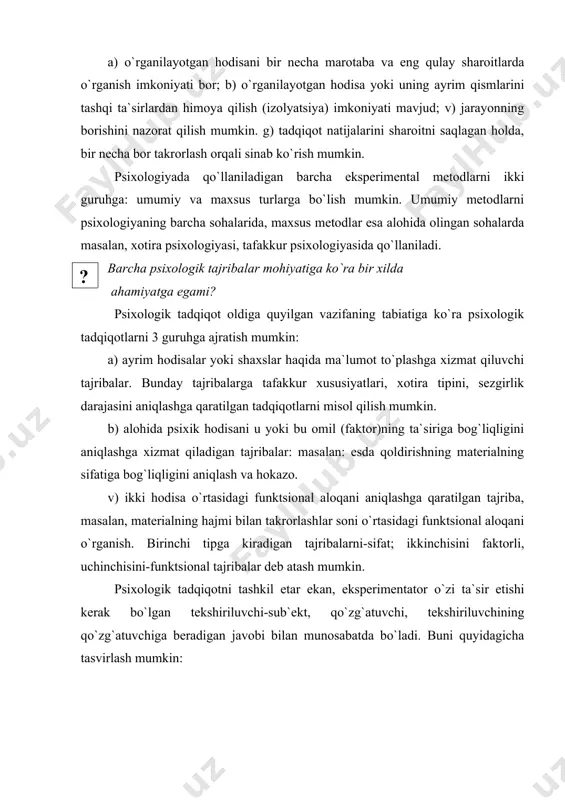 uruhga: umumiy va maxsus turlarga bo`lish mumkin. umumiy metodlarni psixologiyaning barcha sohalarida, maxsus metodlar esa alohida olingan sohalarda masalan, xotira psixologiyasi, tafakkur psixologiyasida qo`llaniladi. ( ? )barcha psixologik tajribalar mohiyatiga ko`ra bir xilda ahamiyatga egami? psixologik tadqiqot oldiga quyilgan vazifaning tabiatiga ko`ra psixologik tadqiqotlarni 3 guruhga ajratish mumkin: a) ayrim hodisalar yoki shaxslar haqida ma`lumot to`plashga xizmat qiluvchi tajribalar. bunday tajribalarga tafakkur xususiyatlari, xotira tipini, sezgirlik darajasini aniqlashga qaratilgan tadqiqotlarni misol qilish mumkin. b) alohida psixik hodisani u yoki bu omil (faktor)ning ta`siriga bog`liqligini aniqlashga xizmat qiladigan tajribalar: masalan: esda qoldirishning materialning sifatiga bog`liqligini aniqlash va hokazo. v) ikki hodisa o`rtasidagi funktsional aloqani aniqlashga qaratilgan tajriba, masalan, materialning hajmi bilan takrorlashlar soni o`rtasidagi funktsional aloqani o`rganish. birinchi tipga kiradigan tajribalarni-sifat; ikkinchisini faktorli, uchinchisini-funktsional tajribalar deb atash mumkin. psixologik tadqiqotni tashkil etar ekan, eksperimentator o`zi ta`sir etishi kerak bo`lgan tekshiriluvchi-sub`ekt, qo`zg`atuvchi, tekshiriluvchining qo`zg`atuvchiga beradigan javobi bilan munosabatda bo`ladi. buni quyidagicha tasvirlash …