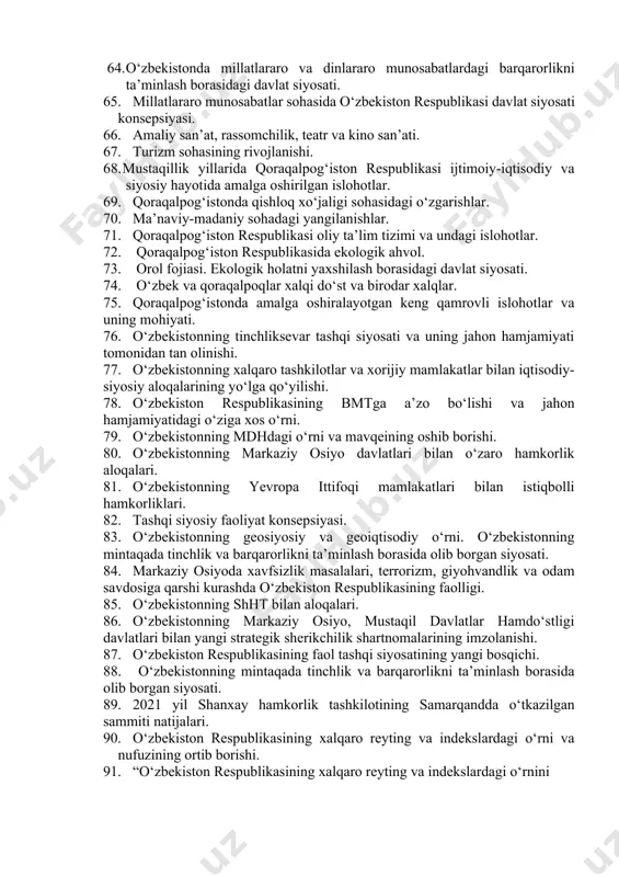 si. 53. mamlakat hududida sodir bo‘lgan renessanslar (ix-xii, xiv-xv asr) mohiyati. 54. xorazm ma‘mun akademiyasi. 55. yangi o‘zbekiston uchinchi renessans tomon tutilgan yo‘l. 56. milliy istiqlol g‘oyasi va mafkuraviy masalalar. 57. milliy urf-odatlar, qadriyatlar va an’analarning qayta tiklanishi. 58. mustaqillik yillarida buyuk ajdodlar va tarixiy shaxslarga bo‘lgan e’tibor. 59. o‘zbekiston respublikasi birinchi prezidenti islom karimovning ajdodlar merosi va milliy qadriyatlarni tiklash borasidagi xizmati. 60. toshkent shahrining “islom madaniyati poytaxti” deb e’lon qilinishi va uning ahamiyati. 61. madaniyat va san’at sohasining rivojlanishi. 62. milliy sport turlarining rivojlantirilishi. 63. beshta tashabbus va uning yuksak ma’naviy madaniyatni ta’minlashdagi o‘rni. 64. o‘zbekistonda millatlararo va dinlararo munosabatlardagi barqarorlikni ta’minlash borasidagi davlat siyosati. 65. millatlararo munosabatlar sohasida o‘zbekiston respublikasi davlat siyosati konsepsiyasi. 66. amaliy san’at, rassomchilik, teatr va kino san’ati. 67. turizm sohasining rivojlanishi. 68. mustaqillik yillarida qoraqalpog‘iston respublikasi ijtimoiy-iqtisodiy va siyosiy hayotida amalga oshirilgan islohotlar. 69. qoraqalpog‘istonda qishloq xo‘jaligi sohasidagi o‘zgarishlar. 70. ma’naviy-madaniy sohadagi yangilanishlar. …