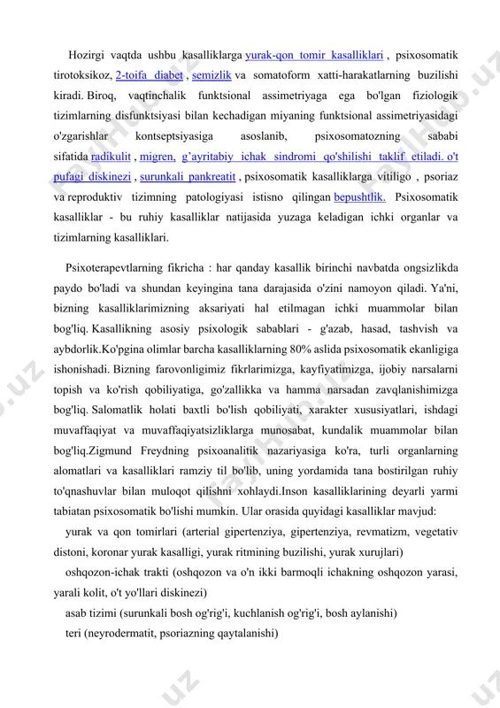 arimizning aksariyati hal etilmagan ichki muammolar bilan bog'liq. kasallikning asosiy psixologik sabablari - g'azab, hasad, tashvish va aybdorlik.ko'pgina olimlar barcha kasalliklarning 80% aslida psixosomatik ekanligiga ishonishadi. bizning farovonligimiz fikrlarimizga, kayfiyatimizga, ijobiy narsalarni topish va ko'rish qobiliyatiga, go'zallikka va hamma narsadan zavqlanishimizga bog'liq. salomatlik holati baxtli bo'lish qobiliyati, xarakter xususiyatlari, ishdagi muvaffaqiyat va muvaffaqiyatsizliklarga munosabat, kundalik muammolar bilan bog'liq.zigmund freydning psixoanalitik nazariyasiga ko'ra, turli organlarning alomatlari va kasalliklari ramziy til bo'lib, uning yordamida tana bostirilgan ruhiy to'qnashuvlar bilan muloqot qilishni xohlaydi.inson kasalliklarining deyarli yarmi tabiatan psixosomatik bo'lishi mumkin. ular orasida quyidagi kasalliklar mavjud: yurak va qon tomirlari (arterial gipertenziya, gipertenziya, revmatizm, vegetativ distoni, koronar yurak kasalligi, yurak ritmining buzilishi, yurak xurujlari) oshqozon-ichak trakti (oshqozon va o'n ikki barmoqli ichakning oshqozon yarasi, yarali kolit, o't yo'llari diskinezi) asab tizimi (surunkali bosh og'rig'i, kuchlanish og'rig'i, bosh aylanishi) teri (neyrodermatit, psoriazning qaytalanishi) ginekologik, shu jumladan ayolning reproduktiv sikli bilan bog'liq bo'lganlar (premenstrüel kuchlanish sindromi, …