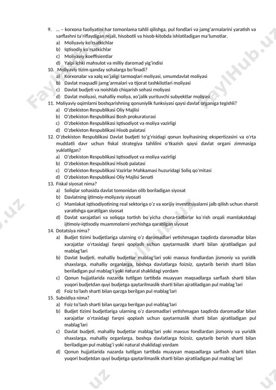 ularning ixtiyorida bo’ladigan pul ko’rinishidagi daromad va jamg’armalar. a) moliyaviy boshqaruv b) umumdavlat moliyasi c) moliyaviy resurslar d) moliyaviy ko’rsatkichlar 9. … – korxona faoliyatini har tomonlama tahlil qilishga, pul fondlari va jamg’armalarini yaratish va sarflashni ta’riflaydigan rejali, hisobotli va hisob-kitobda ishlatiladigan ma’lumotlar. a) moliyaviy ko’rsatkichlar b) iqtisodiy ko’rsatkichlar c) moliyaviy koeffisientlar d) yalpi ichki mahsulot va milliy daromad yig’indisi 10. moliyaviy tizim qanday sohalarga bo’linadi? a) korxonalar va xalq xo’jaligi tarmoqlari moliyasi, umumdavlat moliyasi b) davlat maqsadli jamg’armalari va tijorat tashkilotlari moliyasi c) davlat budjeti va noishlab chiqarish sohasi moliyasi d) davlat moliyasi, mahalliy moliya, xo’jalik yurituvchi subyektlar moliyasi 11. moliyaviy oqimlarni boshqarishning qonuniylik funksiyasi qaysi davlat organiga tegishli? a) o’zbekiston respublikasi oliy majlisi b) o’zbekiston respublikasi bosh prokuraturasi c) o’zbekiston respublikasi iqtisodiyot va moliya vazirligi d) o’zbekiston respublikasi hisob palatasi 12. o’zbekiston respublikasi davlat budjeti to’g’risidagi qonun loyihasining ekspertizasini va o’rta muddatli davr uchun fiskal strategiya tahlilini o’tkazish …