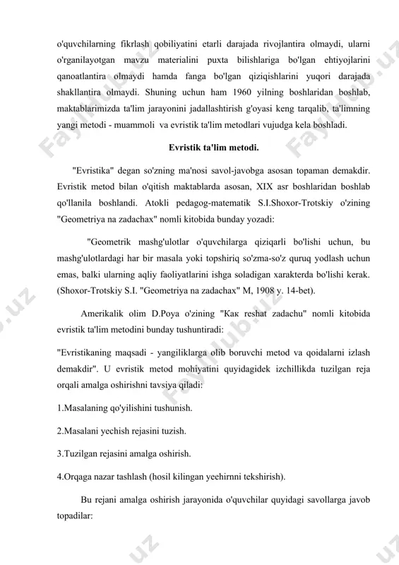 'lim metodini bunday tushuntiradi: "evristikaning maqsadi - yangiliklarga olib boruvchi metod va qoidalarni izlash demakdir". u evristik metod mohiyatini quyidagidek izchillikda tuzilgan reja orqali amalga oshirishni tavsiya qiladi: 1.masalaning qo'yilishini tushunish. 2.masalani yechish rejasini tuzish. 3.tuzilgan rejasini amalga oshirish. 4.orqaga nazar tashlash (hosil kilingan yeehirnni tekshirish). bu rejani amalga oshirish jarayonida o'quvchilar quyidagi savollarga javob topadilar: 1.masalada nima noma'lum? 2. masalada nimalar ma'lum? 3. masalaning sharti nimalardan iborat? 4.ilgari shunga o'xshash masala yechilganmi? 5.agar shunga o'xshash masala yechilgan bo'lsa, undan foydalanib qo'yilayotgan masalani yecha olamizmi? albatta, yuqoridagi reja-sxema o'quvchilarning ijodiy fikrlash faoliyatlarini shakllantiradi, ammo bu reja - sxema o'quvchilarning ijodiy qobiliyatlarini shakllantiruvchi birdan-bir yo'l bo'la olmaydi. matematik-metodist v.v.repev evristik metod orqali o'qitishni bunday ta'riflaydi: "bu metodning mohiyati shundan iboratki, o'qituvchi tomonidan sinf o'quvchilari uchun o'tiladigan mavzu materialining mazmuni muammo qilib qo'yiladi, so'ngra maqsadga tomon yo'naltiruvchi savollar sistemasini o'quvchilarga berish orqali qo'yilgan muammoni hal qilinadi. (репьев в. в. "общая методика математики", …
