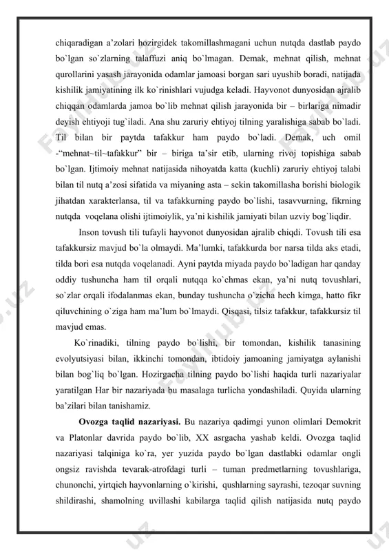 as. ko`rinadiki, tilning paydo bo`lishi, bir tomondan, kishilik tanasining evolyutsiyasi bilan, ikkinchi tomondan, ibtidoiy jamoaning jamiyatga aylanishi bilan bog`liq bo`lgan. hozirgacha tilning paydo bo`lishi haqida turli nazariyalar yaratilgan har bir nazariyada bu masalaga turlicha yondashiladi. quyida ularning ba’zilari bilan tanishamiz. ovozga taqlid nazariyasi. bu nazariya qadimgi yunon olimlari demokrit va platonlar davrida paydo bo`lib, xx asrgacha yashab keldi. ovozga taqlid nazariyasi talqiniga ko`ra, yer yuzida paydo bo`lgan dastlabki odamlar ongli ongsiz ravishda tevarak-atrofdagi turli – tuman predmetlarning tovushlariga, chunonchi, yirtqich hayvonlarning o`kirishi, qushlarning sayrashi, tezoqar suvning shildirashi, shamolning uvillashi kabilarga taqlid qilish natijasida nutq paydo bo`lgan. masalan, sharshara, qarg`a, kaklik, chirillamoq, shildiramoq, g`urillamoq; rus tilida: шипет,шипение, гавкат, кукушка kabi. agar tillardagi, jumladan, o`zbek yoki rus tilidagi so`zlar faqat taqlidlardan, to`g`rirog`i, tovushga taqlidlardan iborat emasligini hisobga oladigan bo`lsak, bu nazariyaning u darajada asosli emasligini sezamiz. va yana aytish mumkinki, tabiatda tovush chiqaradigan predmetlar soni tovush chiqarmaydigan narsalar soniga qaraganda kamroq. tovushsiz …