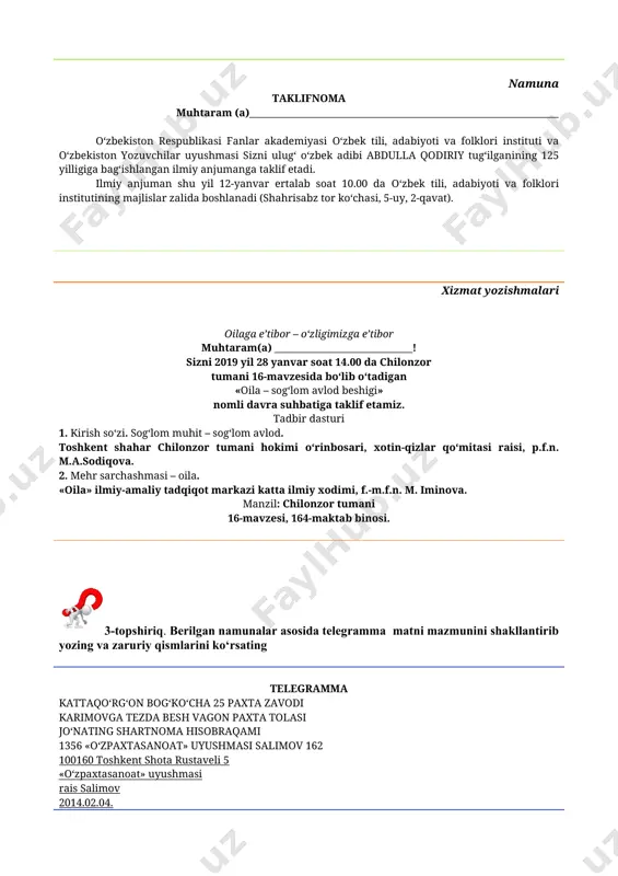 ajlislar zalida boshlanadi (shahrisabz tor ko‘chasi, 5-uy, 2-qavat). xizmat yozishmalari oilaga e’tibor – o‘zligimizga e’tibor muhtaram(a) _____________________________! sizni 2019 yil 28 yanvar soat 14.00 da chilonzor tumani 16-mavzesida bo‘lib o‘tadigan «oila – sog‘lom avlod beshigi» nomli davra suhbatiga taklif etamiz. tadbir dasturi 1. kirish so‘zi. sog‘lom muhit – sog‘lom avlod. toshkent shahar chilonzor tumani hokimi o‘rinbosari, xotin-qizlar qo‘mitasi raisi, p.f.n. m.a.sodiqova. 2. mehr sarchashmasi – oila. «oila» ilmiy-amaliy tadqiqot markazi katta ilmiy xodimi, f.-m.f.n. m. iminova. manzil: chilonzor tumani 16-mavzesi, 164-maktab binosi. 3-topshiriq. berilgan namunalar asosida telegramma matni mazmunini shakllantirib yozing va zaruriy qismlarini ko‘rsating telegramma kattaqo‘rg‘on bog‘ko‘cha 25 paxta zavodi karimovga tezda besh vagon paxta tolasi jo‘nating shartnoma hisobraqami 1356 «o‘zpaxtasanoat» uyushmasi salimov 162 100160 toshkent shota rustaveli 5 «o‘zpaxtasanoat» uyushmasi rais salimov 2014.02.04. muhr namuna telegramma farg‘ona 12 kattabog‘ 18 salimovga yigirma oltinchi dekabrda 123 reys bilan uchaman kutib oling sayyora 100187 toshkent 187 sadaf ko‘chasi 4-uy 4-topshiriq. …