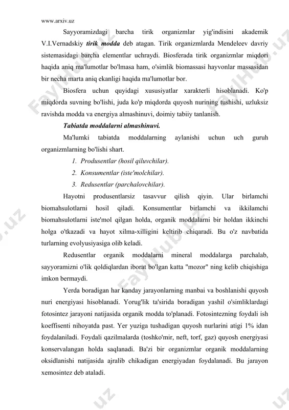 oydalanadi. bu jarayon xemosintez deb ataladi. biosferada modda va energiya almashinuvi. ma'lumki, yerga keladigan energiyaning 99%ini quyosh nurlari tashkil etadi. bu energiya atmosfera, gidrosfera va litosferada bo'lib o'tadigan turli fizik kimyoviy jarayonlarga sarf qilinadi, ya'ni: havo va suv to'lqinlari, tog'-toshlarning emirilishi, bug'lanishi, tirik moddalarning hosil bo'lishi va taqsimlanishi, minerallarning erishi, gazlarning yutilishi va ajralishi kabi holatlarga sarflanadi. biosferada turli mikroorganizmlar faoliyati natijasida oksidlanish va tiklanish kabi kimyoviy jarayonlar bo'ladi. v.r. vilyams fikricha, quyosh energiyasi yer yuzida ikki xil moddalar almashinuvini ta'minlaydi. 1. biologik (kichik doirada) aylanish. 2. geologik (katta doirada) aylanish. har yili quyoshdan 21*1020 kj yorug'lik energiyasi yerga keladi. shu energiyaning 50%i bug'lanishga sarf qilinadi. biosferada suvning aylanishi – yer er yuzi va suv havzalaridan suvning bug'lanishi va namlik sifatida qaytib erga tushishi geologik (katta) aylanishdir. biosferada tirik moddalarning yuzaga kelishi bilan atmosfera, suv va mineral moddalarning aylanishi hosil bo'ladi, ya'ni abiotik va geologik asosda organik moddalar almashinishi yoki …
