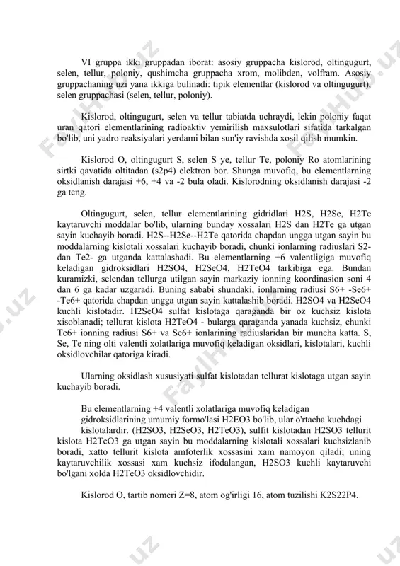 atta. s, se, te ning olti valentli xolatlariga muvofiq keladigan oksidlari, kislotalari, kuchli oksidlovchilar qatoriga kiradi. ularning oksidlash xususiyati sulfat kislotadan tellurat kislotaga utgan sayin kuchayib boradi. bu elementlarning +4 valentli xolatlariga muvofiq keladigan gidroksidlarining umumiy formo'lasi h2eo3 bo'lib, ular o'rtacha kuchdagi kislotalardir. (h2so3, h2seo3, h2teo3), sulfit kislotadan h2so3 tellurit kislota h2teo3 ga utgan sayin bu moddalarning kislotali xossalari kuchsizlanib boradi, xatto tellurit kislota amfoterlik xossasini xam namoyon qiladi; uning kaytaruvchilik xossasi xam kuchsiz ifodalangan, h2so3 kuchli kaytaruvchi bo'lgani xolda h2teo3 oksidlovchidir. kislorod o, tartib nomeri z=8, atom og'irligi 16, atom tuzilishi k2s22p4. kislorod tabiatda erkin va birikma xolida uchraydi. xavoda xajm jixatidan 20.9% og'irlik jixatidan 23.2% kislorod bor. yer kobigida kislorodning umumiy miqdori (dengiz suvida va xavodagisi bilan) kariyb 50% ga yetadi. kislorod yer kobigida eng kup tarkalgan element xisoblanadi. u uch stabil izotopdan tashqil topgan 816o(99.769%), 817o(0.037%) va 818o(0.204%). uning juda qisqa vaqt yashaydigan izotoplari 814o, 815o, sun'iy …