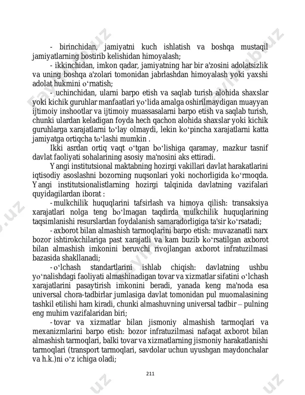 po etish va saqlab turish alohida shaxslar yoki kichik guruhlar manfaatlari yo‘lida amalga oshirilmaydigan muayyan ijtimoiy inshootlar va ijtimoiy muassasalarni barpo etish va saqlab turish, chunki ulardan keladigan foyda hech qachon alohida shaxslar yoki kichik guruhlarga xarajatlarni to‘lay olmaydi, lekin ko‘pincha xarajatlarni katta jamiyatga ortiqcha to‘lashi mumkin . ikki asrdan ortiq vaqt o‘tgan bo‘lishiga qaramay, mazkur tasnif davlat faoliyati sohalarining asosiy ma'nosini aks ettiradi. yangi institutsional maktabning hozirgi vakillari davlat harakatlarini iqtisodiy asoslashni bozorning nuqsonlari yoki nochorligida ko‘rmoqda. yangi institutsionalistlarning hozirgi talqinida davlatning vazifalari quyidagilardan iborat : - mulkchilik huquqlarini tafsirlash va himoya qilish: transaksiya xarajatlari nolga teng bo‘lmagan taqdirda mulkchilik huquqlarining taqsimlanishi resurslardan foydalanish samaradorligiga ta'sir ko‘rsatadi; - axborot bilan almashish tarmoqlarini barpo etish: muvazanatli narx bozor ishtirokchilariga past xarajatli va kam buzib ko‘rsatilgan axborot bilan almashish imkonini beruvchi rivojlangan axborot infratuzilmasi bazasida shakllanadi; - o‘lchash standartlarini ishlab chiqish: davlatning ushbu yo‘nalishdagi faoliyati almashinadigan tovar va xizmatlar sifatini o‘lchash …