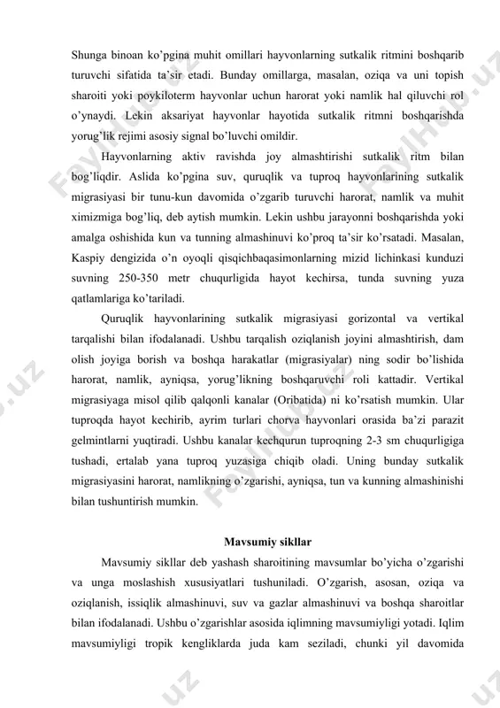 qaruvchi roli kattadir. vertikal migrasiyaga misol qilib qalqonli kanalar (oribatida) ni ko’rsatish mumkin. ular tuproqda hayot kechirib, ayrim turlari chorva hayvonlari orasida ba’zi parazit gelmintlarni yuqtiradi. ushbu kanalar kechqurun tuproqning 2-3 sm chuqurligiga tushadi, ertalab yana tuproq yuzasiga chiqib oladi. uning bunday sutkalik migrasiyasini harorat, namlikning o’zgarishi, ayniqsa, tun va kunning almashinishi bilan tushuntirish mumkin. mavsumiy sikllar mavsumiy sikllar deb yashash sharoitining mavsumlar bo’yicha o’zgarishi va unga moslashish xususiyatlari tushuniladi. o’zgarish, asosan, oziqa va oziqlanish, issiqlik almashinuvi, suv va gazlar almashinuvi va boshqa sharoitlar bilan ifodalanadi. ushbu o’zgarishlar asosida iqlimning mavsumiyligi yotadi. iqlim mavsumiyligi tropik kengliklarda juda kam seziladi, chunki yil davomida haroratning o’rtacha oylik o’zgarish (farqi) 1-60c ni tashkil etadi. ba’zan bundan ham kam farq qiladi. subtropik hududlarda iqlimning mavsumlar bo’yicha o’zgarib turishi tropik hududlarnikidan ancha farq qiladi, ya’ni bunday joylarda atmosfera bosimi, harorat, havo namligi, shamol va yog’in miqdori biroz ko’p bo’lishi bilan ajralib turadi. lekin ushbu o’zgarishlar …