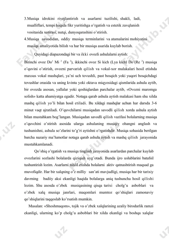 ish asosida ularga ashulaning musiqiy ohangni anglash va tushunishni, ashula so’zlarini to’g’ri aytishni o’rgatishdir. musiqa sohasida berilgan barcha nazariy ma’lumotlar notaga qarab ashula aytish va mashq qilish jarayonida mustahkamlanadi. qo’shiq o’rgatish va musiqa tinglash jarayonida asarlardan parchalar kuylab ovozlarini sozlashi bolalarda qiziqish uyg’otadi. bunda ijro uslublarini batafsil tushuntirish lozim. asarlarni tahlil etishda bolalarni aktiv qatnashtirish maqsad ga muvofiqdir. har bir xalqning o’z milliy san’ati mavjudligi, musiqa har bir tarixiy davrning badiiy aksi ekanligi haqida bolalarga aniq tushuncha hosil qilishi lozim. shu asosda o’zbek musiqasining qisqa tarixi cholg’u asboblari va o’zbek xalq musiqa janrlari, maqomlari mumtoz qo’shiqlari zamonaviy qo’shiqlarini taqqoslab ko’rsatish mumkin. masalan: «shoshmaqom», tojik va o’zbek xalqlarining azaliy birodarlik ramzi ekanligi, ularning ko’p cholg’u asboblari bir xilda ekanligi va boshqa xalqlar foydalanishi mumkinligi haqida, xalq musiqasi asosida yaratilgan kompozitorlik asarlar va zamonaviy musiqa bilan tanishtirib taqqoslash lozim. musiqa savoddidan o’lchovlar, ladlar ton va yarim ton, alteratsiya belgilari, dinamik belgilari, intervallar, …
