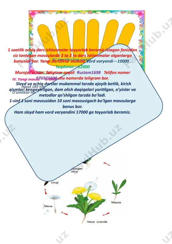 31698 shu nomerda teligram bor. slayd va ochiq darslar mukammal tarzda ajoyib betlik, kirish qismlari kengaytrilgan, dam olish daqiqalari yoritilgan, o’yinlar va metodlar qo’shilgan tarzda bo’ladi. 1-sinf 1 soni mavzusidan 10 soni mavzusigach bo’lgan mavzularga bonus bor. ham slayd ham vord varyandini 17000 ga tayyorlab beramiz. v.darsga yakun yasash va baholash. o‘quvchilarga yangi mavzu yuzasidan olgan bilim, ko‘nikma va malakalarini mustahkamlash maqsadida quyidagicha savollar bilan murojaat etiladi: 1. darsdan nimalarni bilib oldingiz? o‘quvchilarning javoblari to‘ldirilib, umumlashtiriladi va dars yakunlanadi. dars davomida faol qatnashgan o‘quvchilarning faolliklari tahlil qilinib, baholanadi. vi.uyga vazifa berish. mavzuni o‘qib o’rganib kelish “ko`rib chiqildi va tasdiqlandi” o`tibdo`: ______________________ image5.png image6.png image7.jpeg image8.png image9.png image10.png image11.png image1.png image2.png image3.png image4.png ,, tasdiqlqyman’’ ___ - maktab rahbari _______________ ______ sana _______ _________ viloyati ________ tumani ___ - umumta’lim maktabi boshlang'ich sinf o'qituvchisi ______________ ning tabi iy fan f anidan “ o‘simliklarning hayot sikli ” mavzusida tayyorlagan 1 soatlik ochiq …