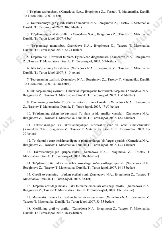 tika. darslik. t.: turon-iqbol, 2007. 28-30-betlar) 12. to‘plamni o‘zaro kesishmaydigan to‘plam ostilarga (sinflarga) ajratish. (xamedova n.a.., ibragimova z.., tasetov t. matеmatika. darslik. t.: turon-iqbol, 2007. 13-14-betlar) 13. takrorlanmaydigan gruppalashlar. (xamedova n.a.., ibragimova z.., tasetov t. matеmatika. darslik. t.: turon-iqbol, 2007. 30-31-betlar) 14. to‘plamni bitta, ikkita va uchta xossalarga ko‘ra sinflarga ajratish. (xamedova n.a.., ibragimova z.., tasetov t. matеmatika. darslik. t.: turon-iqbol, 2007. 14-15-betlar) 15. chekli to‘plamning to‘plam ostilari soni. (xamedova n.a., ibragimova z., tasetov t. matеmatika. darslik. t.: turon-iqbol, 2007. 32-bet) 16. to‘plam orasidagi moslik. ikki to‘plamelementlari orasidagi moslik. (xamedova n.a., ibragimova z., tasetov t. matеmatika. darslik. t.: turon-iqbol, 2007. 17-18-betlar) 17. matematik tushuncha. tushuncha hajmi va mazmuni. (xamedova n.a., ibragimova z., tasetov t. matеmatika. darslik. t.: turon-iqbol, 2007. 33-35-betlar) 18. moslikning grafi va grafigi. (xamedova n.a., ibragimova z., tasetov t. matеmatika. darslik. t.: turon-iqbol, 2007. 18-19-betlar) 19. tushunchani ta’riflash usullari va misollar. (xamedova n.a., ibragimova z., tasetov t. matеmatika. …