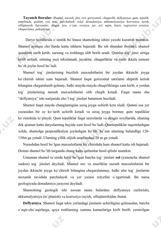 qilishi mumkin. umuman shamol ta`sirida hosil bo`lgan barcha tog` jinslari eol (yunoncha shamol xudosi) tog` jinslari deyiladi. shamol suv va muzliklar nurash maxsulotlarini bir joydan ikkinchi joyga ko`chirish bilangina chegaralanmay, balki ular tog` jinslarini mexanik ravishda parchalaydi va yer yuzasi relyefini o`zgartiradi. bu narsa geologiyada denudatsiya jarayoni deyiladi. shamolning geologik ishi asosan mana bulardan: deflyatsiya (uchirish), akkumulyatsiya (to`planish) va korroziya (uyish, silliqlanish)dan iborat. deflyatsiya. shamol faqat tekis yerlardagi jinslarni uchiribgina qolmasdan, barcha o`nqir-cho`nqirlarga, qoya toshlarning xamma kamarlariga kirib borib, yemirilgan mayda jinslarni xam uchirib ketadi. bu xodisa deflyatsiya deyiladi. deflyatsiya xarakati tog` jinslari qatlamlarining (ayniqsa gorizontal xolda yotganini) yon tomonlarini silliqlaydi, yemirib donalarga ajratib uchiradi, natijada xar xil shakllar: minorasimon, stol, ustun, qurbaqa sallasiga uxshash shakllar hosil bo`ladi. deflyatsiya jarayoni natijasida yuqorida aytib o`tilgan jinslar yemiriladi, mayda donachalarni shamol uchirib ketadi va u joylarda xar xil shakllar hosil bo`ladi. yer yuzasiga yaqin joylardagi bo`sh jinslarni shamol uchirib ketadi, uning o`rnida …