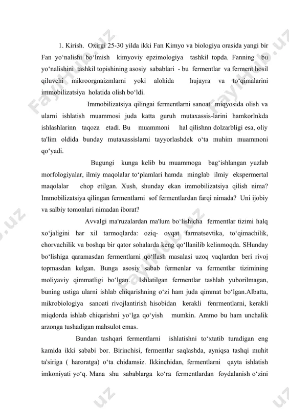 beri rivoj topmasdan kelgan. bunga asosiy sabab fermenlar va fermentlar tizimining moliyaviy qimmatligi bo‘lgan. ishlatilgan fermentlar tashlab yuborilmagan, buning ustiga ularni ishlab chiqarishning o‘zi ham juda qimmat bo‘lgan.albatta, mikrobiologiya sanoati rivojlantirish hisobidan kerakli fenrmentlarni, kerakli miqdorda ishlab chiqarishni yo‘lga qo‘yish mumkin. ammo bu ham unchalik arzonga tushadigan mahsulot emas. bundan tashqari fermentlarni ishlatishni to‘xtatib turadigan eng kamida ikki sababi bor. birinchisi, fermentlar saqlashda, ayniqsa tashqi muhit ta'siriga ( haroratga) o‘ta chidamsiz. ikkinchidan, fermentlarni qayta ishlatish imkoniyati yo‘q. mana shu sabablarga ko‘ra fermentlardan foydalanish o‘zini oqlamay qo‘ygan edi. ammo bugungi kunda bu muammo butunlay hal qilingan. immobilizatsiya qilingan fermentlarni olish texnologiyasining yaratilishi bu muammoga chek qo‘ydi. 1916 yilda d.j. nilson va уe grifin invertaza fermenti-ni kumir maydasiga adsorbsiya qilinganda (immobilizatsiya qil-inganda), uning faolligi saqlanib qolganligini kuzatdilar. 20-30 yillarda oqsil va fermentlarni adsorbsiya qilish muam-mosi bo‘yicha qator maqollar e'lon qilingan. ammo bu maqola-larni mohiyati ilmiy muammolarga bag‘ishlangan bo‘lib, ishlab – chiqarish bilan …