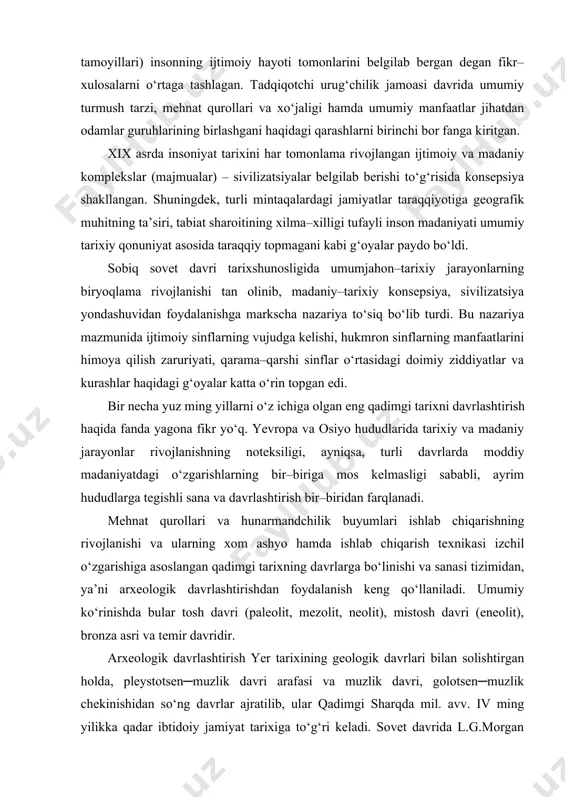 ab chiqaruvchi xo‘jaliklar – dehqonchilik va chorvachilikning taraqqiy etishi, temirni kashf qilishini – davrlashtirishning yuqori nuqtasi sifatida e’tirof etildi. morgan ibtidoiy jamoa tuzumi asosini urug‘ tashkil etgan, u matriarxat va patriarxat davrlaridan iborat bo‘lgan, ibtidoiy jamiyat iqtisodiyotni jamoatchilik mulkchiligiga tayangan va bu holat (jamoatchilik tamoyillari) insonning ijtimoiy hayoti tomonlarini belgilab bergan degan fikr–xulosalarni o‘rtaga tashlagan. tadqiqotchi urug‘chilik jamoasi davrida umumiy turmush tarzi, mehnat qurollari va xo‘jaligi hamda umumiy manfaatlar jihatdan odamlar guruhlarining birlashgani haqidagi qarashlarni birinchi bor fanga kiritgan. xix asrda insoniyat tarixini har tomonlama rivojlangan ijtimoiy va madaniy komplekslar (majmualar) – sivilizatsiyalar belgilab berishi to‘g‘risida konsepsiya shakllangan. shuningdek, turli mintaqalardagi jamiyatlar taraqqiyotiga geografik muhitning ta’siri, tabiat sharoitining xilma–xilligi tufayli inson madaniyati umumiy tarixiy qonuniyat asosida taraqqiy topmagani kabi g‘oyalar paydo bo‘ldi. sobiq sovet davri tarixshunosligida umumjahon–tarixiy jarayonlarning biryoqlama rivojlanishi tan olinib, madaniy–tarixiy konsepsiya, sivilizatsiya yondashuvidan foydalanishga markscha nazariya to‘siq bo‘lib turdi. bu nazariya mazmunida ijtimoiy sinflarning vujudga kelishi, hukmron …