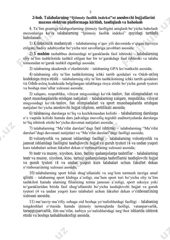 faoliyatini baholab borishga qaratilgan va baholash natijalarini aks ettiruvchi hamda maʼlumot almashinuvini nazarda tutuvchi axborot tizimi. 3. talabalarning “ijtimoiy faollik indeksi” har oʻquv yilining yakuni boʻyicha 100 ballik tizim asosida baholanadi. 2 2-bob. talabalarning “ijtimoiy faollik indeksi”ni asoslovchi hujjatlarini maxsus elektron platformaga kiritish, tasdiqlash va baholash 4. taʼlim grantiga talabgorlarning ijtimoiy faolligini aniqlash boʻyicha baholash mezonlariga koʻra talabalarning “ijtimoiy faollik indeksi” quyidagi tartibda baholanadi: 1) kitobxonlik madaniyati – talabalarning oʻquv yili davomida oʻqigan (tavsiya etilgan) badiiy adabiyotlar boʻyicha test savollariga javoblari asosida; 2) 5 muhim tashabbus doirasidagi toʻgaraklarda faol ishtiroki – talabalarning oliy taʼlim tashkilotida tashkil etilgan har bir toʻgarakdagi faol ishtiroki va talaba tomonidan toʻgarak tashkil etganligi asosida; 3) talabaning akademik oʻzlashtirishi – talabaning gpa koʻrsatkichi asosida; 4) talabaning oliy taʼlim tashkilotining ichki tartib qoidalari va odob-axloq kodeksiga rioya etishi – talabalarning oliy taʼlim tashkilotining ichki tartib qoidalari va odob-axloq kodeksida belgilangan talablarga rioya etishi boʻyicha guruh tyutori va …