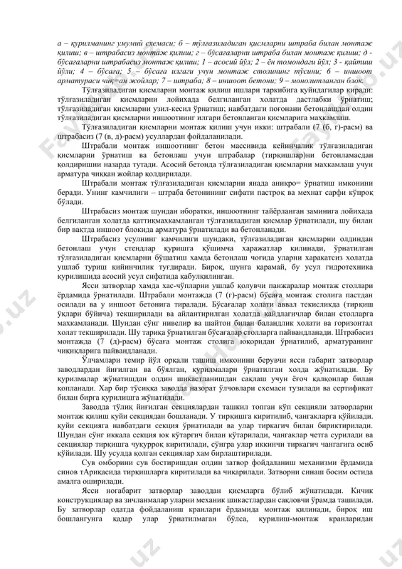 и; 4 – бўсаға; 5 – бўсаға илгаги учун монтаж столининг тўсини; 6 – иншоот арматураси чиқ=ан жойлар; 7 – штраба; 8 – иншоот бетони; 9 – монолитланган блок. тўлғазиладиган қисмларни монтаж қилиш ишлари таркибига қуйидагилар киради: тўлғазиладиган қисмларни лойихада белгиланган холатда дастлабки ўрнатиш; тўлғазиладиган қисмларни узил-кесил ўрнатиш; навбатдаги поғонани бетонлашдан олдин тўлғазиладиган қисмларни иншоотнинг илгари бетонланган қисмларига махкамлаш. тўлғазиладиган қисмларни монтаж қилиш учун икки: штрабали (7 (б, г)-расм) ва штрабасиз (7 (в, д)-расм) усуллардан фойдаланилади. штрабали монтаж иншоотнинг бетон массивида кейинчалик тўлғазиладиган қисмларни ўрнатиш ва бетонлаш учун штрабалар (тирқишлар)ни бетонламасдан қолдиришни назарда тутади. асосий бетонда тўлғазиладиган қисмларни махкамлаш учун арматура чиққан жойлар қолдирилади. штрабали монтаж тўлғазиладиган қисмларни янада аниқро= ўрнатиш имконини беради. унинг камчилиги – штраба бетонининг сифати пастроқ ва мехнат сарфи кўпроқ бўлади. штрабасиз монтаж шундан иборатки, иншоотнинг тайёрланган заминига лойихада белгиланган холатда қаттиқмахкамланган тўлғазиладиган қисмлар ўрнатилади, шу билан бир вақтда иншоот блокида арматура ўрнатилади ва бетонланади. штрабасиз …