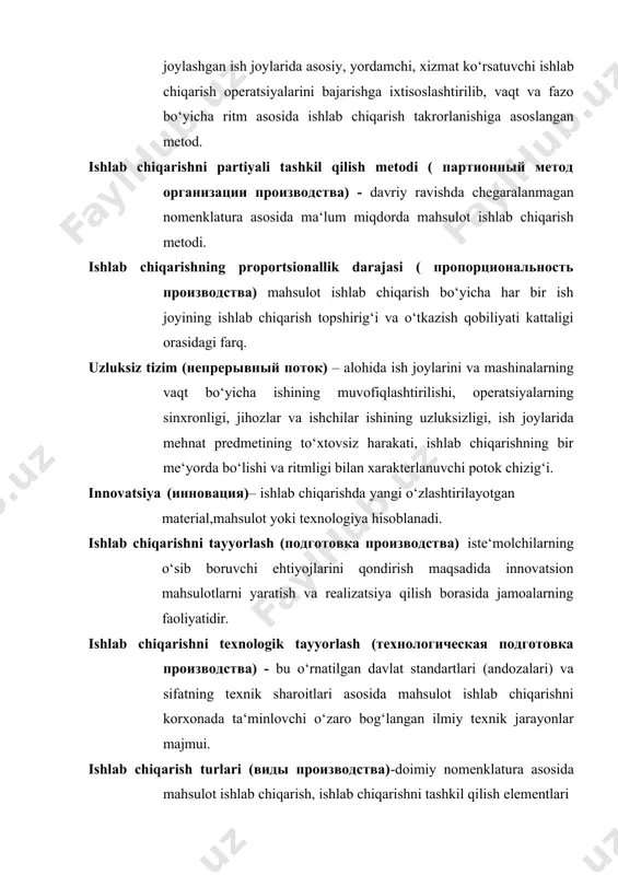 – alohida ish joylarini va mashinalarning vaqt bo‘yicha ishining muvofiqlashtirilishi, operatsiyalarning sinxronligi, jihozlar va ishchilar ishining uzluksizligi, ish joylarida mehnat predmetining to‘xtovsiz harakati, ishlab chiqarishning bir me‘yorda bo‘lishi va ritmligi bilan xarakterlanuvchi potok chizig‘i. innovatsiya (инновация)– ishlab chiqarishda yangi o‘zlashtirilayotgan material,mahsulot yoki texnologiya hisoblanadi. ishlab chiqarishni tayyorlash (подготовка производства) iste‘molchilarning o‘sib boruvchi ehtiyojlarini qondirish maqsadida innovatsion mahsulotlarni yaratish va realizatsiya qilish borasida jamoalarning faoliyatidir. ishlab chiqarishni texnologik tayyorlash (технологическая подготовка производства) - bu o‘rnatilgan davlat standartlari (andozalari) va sifatning texnik sharoitlari asosida mahsulot ishlab chiqarishni korxonada ta‘minlovchi o‘zaro bog‘langan ilmiy texnik jarayonlar majmui. ishlab chiqarish turlari (виды производства)-doimiy nomenklatura asosida mahsulot ishlab chiqarish, ishlab chiqarishni tashkil qilish elementlari va omillari birliginining xususiyatlari va tashkiliy-texnik, iqtisodiy tavsiflarining yig‘indisi. ishlab chiqarishning yakka tartibli metodi (единичный метод производства) - ma‘lum vaqt oralig‘ida takrorlanadigan yoki hech qachon takrorlanmaydigan yagona nusxada keng nomenklaturada mahsulot ishlab chiqarish metodi. ishlab chiqarish topshirig’i (производственное задание) – vaqt birligi …