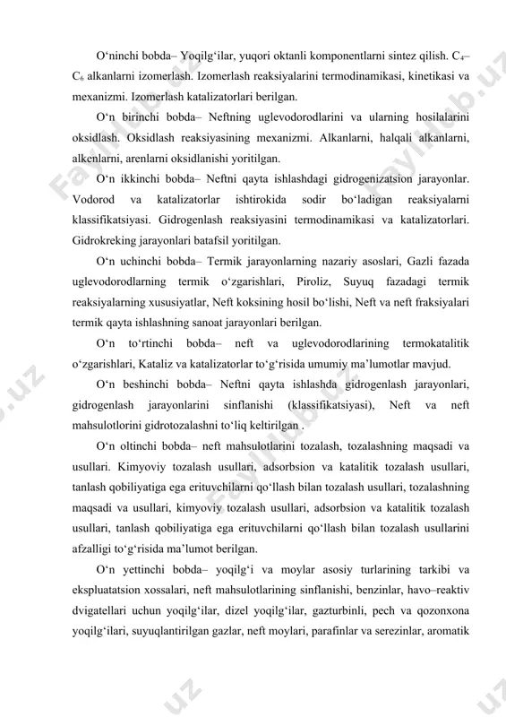 neftning uglevodorodlarini va ularning hosilalarini oksidlash. oksidlash reaksiyasining mexanizmi. alkanlarni, halqali alkanlarni, alkenlarni, arenlarni oksidlanishi yoritilgan. o‘n ikkinchi bobda– neftni qayta ishlashdagi gidrogenizatsion jarayonlar. vodorod va katalizatorlar ishtirokida sodir bo‘ladigan reaksiyalarni klassifikatsiyasi. gidrogenlash reaksiyasini termodinamikasi va katalizatorlari. gidrokreking jarayonlari batafsil yoritilgan. o‘n uchinchi bobda– termik jarayonlarning nazariy asoslari, gazli fazada uglevodorodlarning termik o‘zgarishlari, piroliz, suyuq fazadagi termik reaksiyalarning xususiyatlar, neft koksining hosil bo‘lishi, neft va neft fraksiyalari termik qayta ishlashning sanoat jarayonlari berilgan. o‘n to‘rtinchi bobda– neft va uglevodorodlarining termokatalitik o‘zgarishlari, kataliz va katalizatorlar to‘g‘risida umumiy ma’lumotlar mavjud. o‘n beshinchi bobda– neftni qayta ishlashda gidrogenlash jarayonlari, gidrogenlash jarayonlarini sinflanishi (klassifikatsiyasi), neft va neft mahsulotlorini gidrotozalashni to‘liq keltirilgan . o‘n oltinchi bobda– neft mahsulotlarini tozalash, tozalashning maqsadi va usullari. kimyoviy tozalash usullari, adsorbsion va katalitik tozalash usullari, tanlash qobiliyatiga ega erituvchilarni qo‘llash bilan tozalash usullari, tozalashning maqsadi va usullari, kimyoviy tozalash usullari, adsorbsion va katalitik tozalash usullari, tanlash qobiliyatiga ega erituvchilarni …