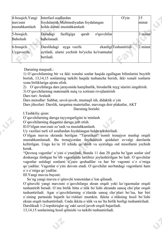ilarga ekran orqali yoki ko`rgazmalar orqali tushuntirib beradi. o`nta birlik bitta o`nlik bo`lishi ekranda sanoq cho`plar orqali tushuntiriladi. agar o`quvchilarning o`zlarida sanoq cho`plari bo`lsa, har biri o`zining partasida bajarib ko`rishlari mumkin. ikkita o`nlikning hosil bo`lishi ekran orqali tushuntiriladi. unda ikkita o`nlik va no`lta birlik borligi tushuntiriladi. darslikadi 1-2-topshiriqlar og`zaki savol-javob orqali bajariladi. 13,14,15 sonlarining hosil qilinishi va tarkibi tushuntiriladi. 10+3=13 10+4=14 10+5=15 13 sonida 1 ta o`nlik 3 ta birlik bor. 14 sonida 1 ta o`nlik 4 ta birlik bor. 15 sonida 1 ta o`nlik 5 ta birlik bor. 2-misol 10+3=13 predmetlar bilan yuqoridagi sonlarni hosil qilish ko`rsatiladi. o`tilgan mavzularni mustahkamlash uchun “tipratika’ trenajyori beriladi. iv. mustahkamlash. mavzuni mustahkamlash uchun darslikdagi misol va masalalar bajariladi. 3-misol. bir starga bir xonali sonlarni, ikkinchi satrga ikki xonali sonlarni o`sib borish tartibida yozing. 1) 2, 5, 6, 7, 9. 2) 10, 11, 12, 13, 14, 15 4-topshiriqni o`quvchilar mustaqil bajaradilar. 13>12 11 11 …