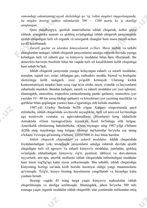 ot oksidi, uglevodorodlar, ammiak va shunga o'xshash minglab zaharli moddalar ishlab chiqarish chiqindilari sifatida atmosferaga chiqarilmoqda. amerikalik olimlar tomonidan bundan 1600 yil oldin yashagan janubiy amerika j tub aholisining suyak skeleti tarkibidagi voiun miquon ouan hozirgi zamondagi odamlaming suyak skeletidagi qo crg 'oshin miqdori taqqoslanganda, bu miqdor hozirgi zamon odamlarida 700 — 1200 marta ko 'p ekanligi aniqlangan. qora metallurgiya, qurilish materiallarini ishlab chiqarish, neftni qayta ishlash, energetika sanoati va qishloq xo'jaligidagi ishlab chiqarish jarayoniarida ajralib chiqadigan turli xil organik va noorganik changlar ham inson hayoti uchun xavfli hisoblanadi. zararli gazlar va ulardan himoyalanish yo'llari. havo muhiti va tarkibi changlardan tashqari. ishlab chiqarish jarayonlarini amaiga oshirish davrida yuzaga keladigan turli xil zaharli gaz va kimyoviy moddalar bilan ham ifloslanadi. bu atmosfera havosini buzilishi bilan bir vaqtda turli xil kasalliklarni kelib chiqishiga ham sabab bo'ladi. ishlab chiqarish jarayonida yuzaga kelayotgan zaharli va zararli moddalar, masalan, oqindi suv, axlat, ishlangan gaz, radioaktiv …