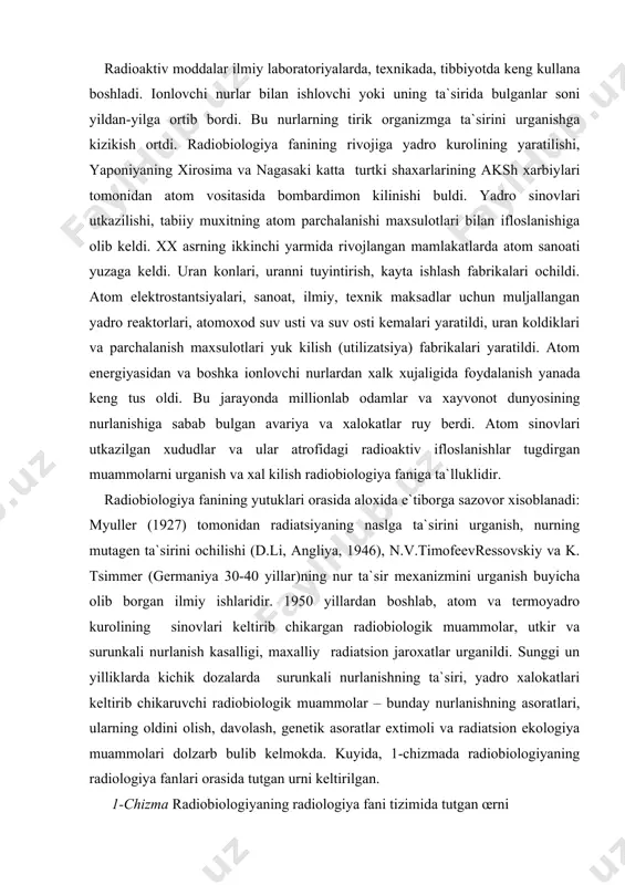 atrofidagi radioaktiv ifloslanishlar tugdirgan muammolarni urganish va xal kilish radiobiologiya faniga ta`lluklidir. radiobiologiya fanining yutuklari orasida aloxida e`tiborga sazovor xisoblanadi: myuller (1927) tomonidan radiatsiyaning naslga ta`sirini urganish, nurning mutagen ta`sirini ochilishi (d.li, angliya, 1946), n.v.timofeevressovskiy va k. tsimmer (germaniya 30-40 yillar)ning nur ta`sir mexanizmini urganish buyicha olib borgan ilmiy ishlaridir. 1950 yillardan boshlab, atom va termoyadro kurolining sinovlari keltirib chikargan radiobiologik muammolar, utkir va surunkali nurlanish kasalligi, maxalliy radiatsion jaroxatlar urganildi. sunggi un yilliklarda kichik dozalarda surunkali nurlanishning ta`siri, yadro xalokatlari keltirib chikaruvchi radiobiologik muammolar – bunday nurlanishning asoratlari, ularning oldini olish, davolash, genetik asoratlar extimoli va radiatsion ekologiya muammolari dolzarb bulib kelmokda. kuyida, 1-chizmada radiobiologiyaning radiologiya fanlari orasida tutgan urni keltirilgan. 1-chizma radiobiologiyaning radiologiya fani tizimida tutgan œrni bu fanlar œzaro boglik bœlib, radiatsion tibbiyot, radiatsiyali veterinariya, – gigiena va ekologiyaga radiobiologiyaga yakin turadi. radiobiologiya fani kuyidagi fanlarni œz ichiga oladi yoki ular bilan chambarchas boglangan. radiatsion biofizika - …