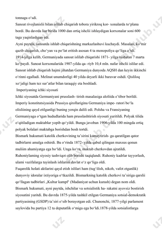 r- xonalarda to‘plana bordi. bu davrda liar birida 1000 dan ortiq ishclii ishlaydigan korxonalar soni 600 taga yaqinlashgan edi. ayni paytda, sanoatda ishlab chiqarishning markazlashuvi kuchaydi. masalan, ko‘mir qazib chiqarish, cho‘yan va po‘lat eritish asosan 4 ta monopoliya qo‘liga o‘tdi. 1914-yilga kelib, germaniyada sanoat islilab chiqarishi 1871- yilga nisbatan 7 marta ko‘paydi. sanoat korxonalarida 1907-yilda qa- riyb 10,4 mln. nafar ishclii islilar edi. sanoat ishlab chiqarish hajmi jihatdan germaniya dunyoda aqsh dan keyin ikkinchi o‘rinni egalladi. melinat unumdorligi 40 yilda deyarli ikki baravar oshdi. qisliloq xo‘jaligi ham tez sur’atlar bilan taraqqiy eta boshladi. imperiyaning ichki siyosati ichki siyosatda germaniyani prusslash- tirish masalasiga aloliida e’tibor berildi. imperiy konstitutsiyasida prussiya qirollarigina germaniya impe- ratori bo‘la olisliining qayd etilganligi buning yorqin dalili edi. polsha va fransiyaning germaniyaga o‘tgan hududlarida ham prusslashtirish siyosati yuritildi. polyak tilida o‘qitiladigan maktablar yopib qo‘yildi. bunga javoban 1906-yilda 100 mingda ortiq polyak bolalari maktabga borishdan bosh tortdi. bismark hukumati …