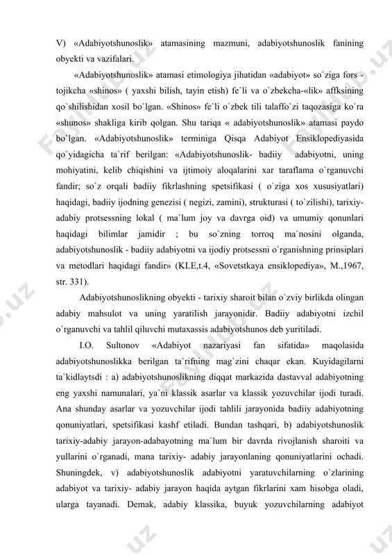 amidir ; bu so`zning torroq ma`nosini olganda, adabiyotshunoslik - badiiy adabiyotni va ijodiy protsessni o`rganishning prinsiplari va metodlari haqidagi fandir» (kle,t.4, «sovetstkaya ensiklopediya», m.,1967, str. 331). adabiyotshunoslikning obyekti - tarixiy sharoit bilan o`zviy birlikda olingan adabiy mahsulot va uning yaratilish jarayonidir. badiiy adabiyotni izchil o`rganuvchi va tahlil qiluvchi mutaxassis adabiyotshunos deb yuritiladi. i.o. sultonov «adabiyot nazariyasi fan sifatida» maqolasida adabiyotshunoslikka berilgan ta`rifning mag`zini chaqar ekan. kuyidagilarni ta`kidlaytsdi : a) adabiyotshunoslikning diqqat markazida dastavval adabiyotning eng yaxshi namunalari, ya`ni klassik asarlar va klassik yozuvchilar ijodi turadi. ana shunday asarlar va yozuvchilar ijodi tahlili jarayonida badiiy adabiyotning qonuniyatlari, spetsifikasi kashf etiladi. bundan tashqari, b) adabiyotshunoslik tarixiy-adabiy jarayon-adabayotning ma`lum bir davrda rivojlanish sharoiti va yullarini o`rganadi, mana tarixiy- adabiy jarayonlaning qonuniyatlarini ochadi. shuningdek, v) adabiyotshunoslik adabiyotni yaratuvchilarning o`zlarining adabiyot va tarixiy- adabiy jarayon haqida aytgan fikrlarini xam hisobga oladi, ularga tayanadi. demak, adabiy klassika, buyuk yozuvchilarning adabiyot haqidagi fikrlari, tarixiy-adabiy jarayon va uning …