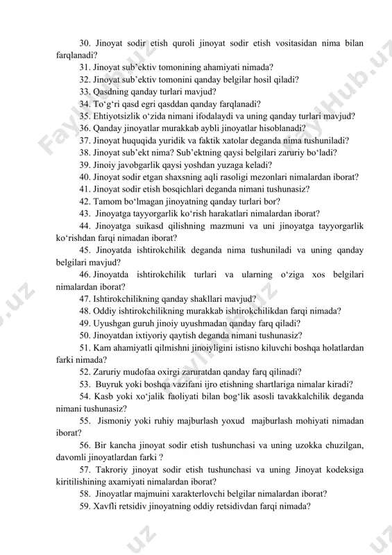 quroli jinoyat sodir etish vositasidan nima bilan farqlanadi? 31. jinoyat sub’ektiv tomonining ahamiyati nimada? 32. jinoyat sub’ektiv tomonini qanday belgilar hosil qiladi? 33. qasdning qanday turlari mavjud? 34. to‘g‘ri qasd egri qasddan qanday farqlanadi? 35. ehtiyotsizlik o‘zida nimani ifodalaydi va uning qanday turlari mavjud? 36. qanday jinoyatlar murakkab aybli jinoyatlar hisoblanadi? 37. jinoyat huquqida yuridik va faktik xatolar deganda nima tushuniladi? 38. jinoyat sub’ekt nima? sub’ektning qaysi belgilari zaruriy bo‘ladi? 39. jinoiy javobgarlik qaysi yoshdan yuzaga keladi? 40. jinoyat sodir etgan shaxsning aqli rasoligi mezonlari nimalardan iborat? 41. jinoyat sodir etish bosqichlari deganda nimani tushunasiz? 42. tamom bo‘lmagan jinoyatning qanday turlari bor? 43. jinoyatga tayyorgarlik ko‘rish harakatlari nimalardan iborat? 44. jinoyatga suikasd qilishning mazmuni va uni jinoyatga tayyorgarlik ko‘rishdan farqi nimadan iborat? 45. jinoyatda ishtirokchilik deganda nima tushuniladi va uning qanday belgilari mavjud? 46. jinoyatda ishtirokchilik turlari va ularning o‘ziga xos belgilari nimalardan iborat? 47. ishtirokchilikning qanday shakllari mavjud? 48. …