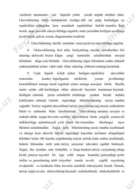 atta xodisa xisoblanadi, bularni bilmasdan turib anik tarixiy jarayonni tula-tukis egallab bulmaydi. xujjat, shu jixatdan xam kishatliki, u bizga konkret tarixiy vaziyatning ichiga kirish, jamiyat xayotini bir izga solib turgan konunlar, jamiyatdagi ayrim sinflar va guruxlarning talab ixtiyorlari xamda axvoli, xujalik xayotining rivojlanishi va boshkalar bilan bevosita tanishish imkoniyatini beradi. demak, tarixiy xujjat avvalo, ukituvchining bayonini oydinlashtiradi, chukurlashtirish va unga aniklik kiritish uchun xizmat kiladi, bayonning ishonchli va emosional bulishini ta'minlaydi, utmishning yorkin obrazlarini, tarixiy vokealarning yaxlit manzarasini gavdalantiradi. xujjat ustida ishlash ukuvchilarning faktlar va xodisalarni mustakil ravishda aniklashga ularni puxta anglab olib xulosalar chikarishga urgatadi. yangi ukuv dasturi asosida yozilgan darsliklar mazmunining asosii kismini tarixiy xujjatlar tashkil kiladi. dare va darsdan tashkari mashgulotlarda xam tarixiy xujjatlar xar bir sinfdagi ukuvchilarning yoshi, bilim saviyasi, usha sinfda urganilayotgan tarix kursining xususiyatlariga karab kiritilgan, shu sababli darslik mavzulari buyicha berilgan xujjat materiallari uzining mazmuni, kullami jixatidan bir-biridan fark kiladi. 6-7 sinflardagi darsliklar …