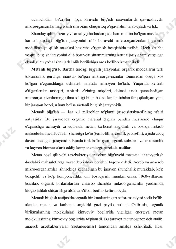y va amaliy jihatlardan juda ham muhim bo'lgan masala — har xil tipdagi bijg'ish jarayonini olib boruvchi mikroorganizmlarni genetik modifikatsiya qilish masalasi hozircha o'rganish bosqichida turibdi. hech shubha yo'qki, bijg'ish jarayonini olib boruvchi shtammlarning katta tijoriy ahamiyatga ega ekanligi bu yo'nalishni jadal olib borilishiga asos bo'lib xizmat qiladi. metanli bijg'isb. barcha turdagi bijg'ish jarayonlari organik moddalarni turli toksonomik guruhga mansub bo'lgan mikroorga-nizmlar tomonidan o'ziga xos bo'lgan o'zgarishlarga uchratish sifatida namoyon bo'ladi. yuqorida keltirib o'tilganlardan tashqari, tabiatda o'zining miqdori, doirasi, unda qatnashadigan mikroorga-nizmlarning xilma xilligi bilan boshqalardan tubdan farq qiladigan yana bir jarayon borki, u ham bo'lsa metanli bijg'ish jarayonidir. metanli bijg'ish — har xil mikroblar to'plami (assotsiatsiya-si)ning ta'siri natijasidir. bu jarayonda organik material (lignin bundan mustasno) chuqur o'zgarishga uchraydi va oqibatda metan, karbonat angidridi va boshqa mikrob mahsulotlari hosil bo'ladi. sharoitga ko'ra (termofill, mezofill, psixrofill), u juda uzoq davom etadigan jarayondir. bunda tirik bo'lmagan organik substansiyalar (o'simlik va hayvon biomassalari) …
