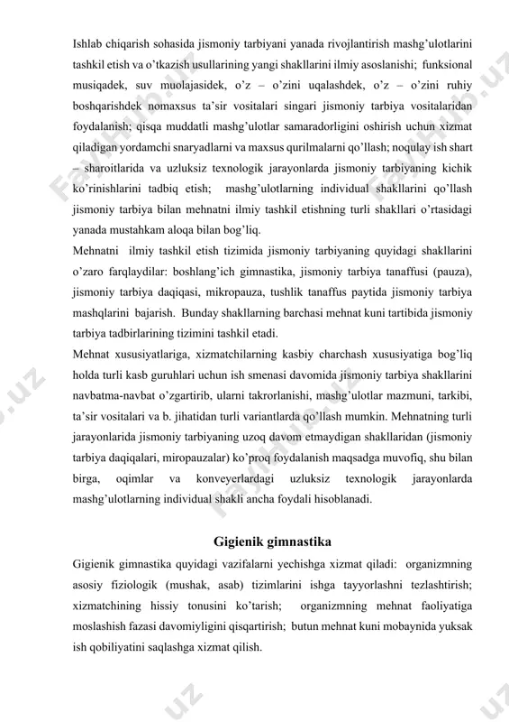 rlardagi uzluksiz texnologik jarayonlarda mashg’ulotlarning individual shakli ancha foydali hisoblanadi. gigienik gimnastika gigienik gimnastika quyidagi vazifalarni yechishga xizmat qiladi: organizmning asosiy fiziologik (mushak, asab) tizimlarini ishga tayyorlashni tezlashtirish; xizmatchining hissiy tonusini ko’tarish; organizmning mehnat faoliyatiga moslashish fazasi davomiyligini qisqartirish; butun mehnat kuni mobaynida yuksak ish qobiliyatini saqlashga xizmat qilish. gigienik gimnastika ish kunining boshida 4-10 daqiqa davomida o’tkaziladi. uni faqat birinchi smenadagina emas, balki ikkinchi smenada ham o’tkazish maqsadga muvofiq. shu bilan birga, kechki smenadagi kirishish gimnastikasi organizmning mehnat jarayonida asosiy yuklama tushadigan organlari va tizimlari faolligini oshirishga yo’naltirilgan bo’lishini inobatga olish kerak. gigienik gimnastikada mehnat jarayonida bajariladigan harakatlar xususiyatiga mos jismoniy mashqlardan foydalanish tavsiya etiladi. shuning uchun mashqlarni tanlashda mehnat jarayoni harakatlarini yaxshi o’rganish va jismoniy tarbiya mashqlari majmuasiga shunday mashqlarni kiritish kerakki, ular organizmning aniq mehnat turi jarayonida yetakchi rol o’ynaydigan fiziologik funksiyalarini tezlashtirishga yordam bersin. xususan, boshlang’ich gimnastikada harakat sur’ati o’sib boruvchi mashqlardan foydalanish lozim. shu bilan …