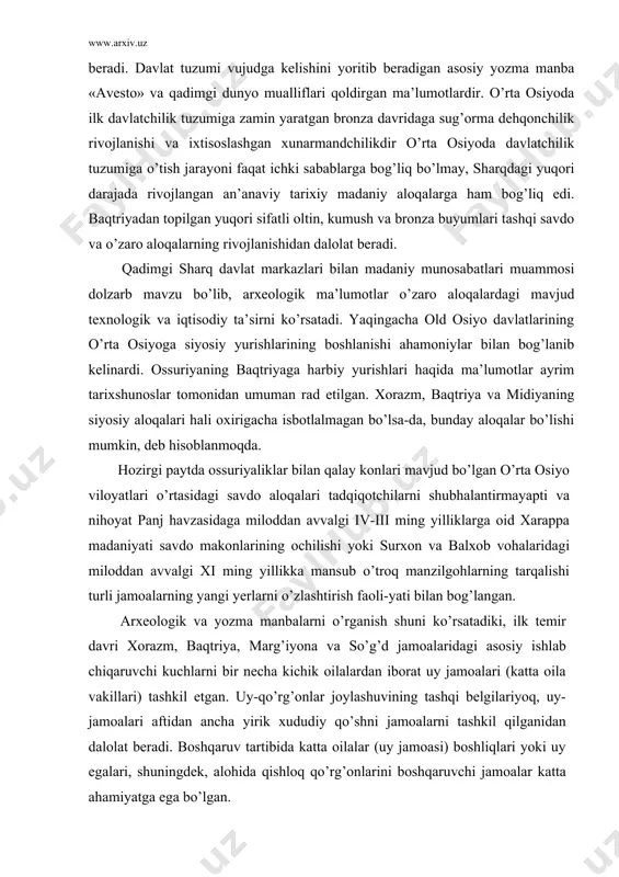 ni o’rganish dolzarb vazifadir. bu muammoni o’rganishda yozma va arxeologik manbalar ko’p jihatdan yordam beradi. davlat tuzumi vujudga kelishini yoritib beradigan asosiy yozma manba «avesto» va qadimgi dunyo mualliflari qoldirgan ma’lumotlardir. o’rta osiyoda ilk davlatchilik tuzumiga zamin yaratgan bronza davridaga sug’orma dehqonchilik rivojlanishi va ixtisoslashgan xunarmandchilikdir o’rta osiyoda davlatchilik tuzumiga o’tish jarayoni faqat ichki sabablarga bog’liq bo’lmay, sharqdagi yuqori darajada rivojlangan an’anaviy tarixiy madaniy aloqalarga ham bog’liq edi. baqtriyadan topilgan yuqori sifatli oltin, kumush va bronza buyumlari tashqi savdo va o’zaro aloqalarning rivojlanishidan dalolat beradi. qadimgi sharq davlat markazlari bilan madaniy munosabatlari muammosi dolzarb mavzu bo’lib, arxeologik ma’lumotlar o’zaro aloqalardagi mavjud texnologik va iqtisodiy ta’sirni ko’rsatadi. yaqingacha old osiyo davlatlarining o’rta osiyoga siyosiy yurishlarining boshlanishi ahamoniylar bilan bog’lanib kelinardi. ossuriyaning baqtriyaga harbiy yurishlari haqida ma’lumotlar ayrim tarixshunoslar tomonidan umuman rad etilgan. xorazm, baqtriya va midiyaning siyosiy aloqalari hali oxirigacha isbotlalmagan bo’lsa-da, bunday aloqalar bo’lishi mumkin, deb hisoblanmoqda. hozirgi paytda ossuriyaliklar …