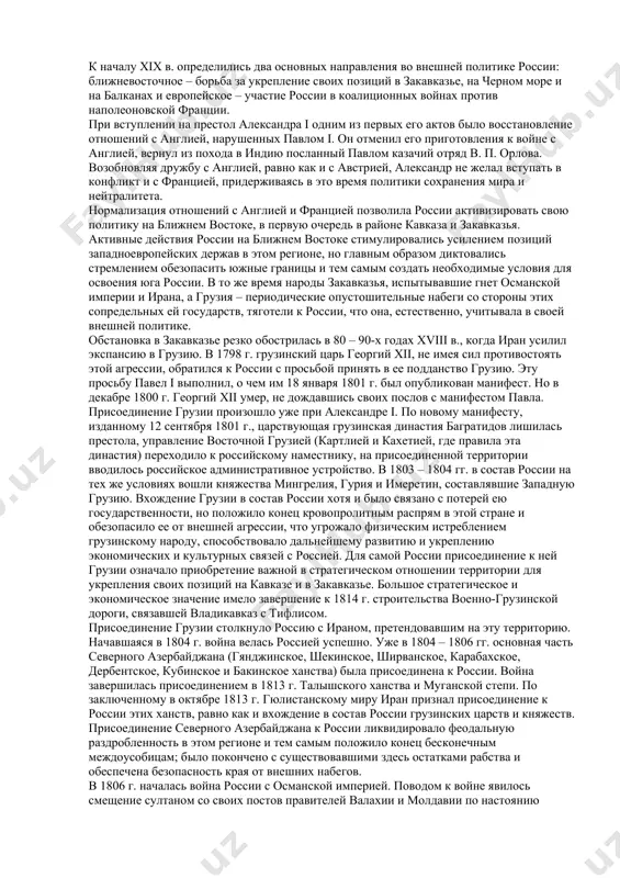 занной цели необходимо решить следующие задачи: 1) обобщить и проанализировать научную литературу по данному вопросу 2) дать общую характеристику внешней политики россии в xix веке 3) проанализировать западное, восточное и дальневосточное направление внешней политики нашей страны 4) сделать выводы по проведенным исследованиям. 1. внешняя политика россии при александре i 1.1 войны с ираном и османской империей к началу xix в. определились два основных направления во внешней политике россии: ближневосточное – борьба за укрепление своих позиций в закавказье, на черном море и на балканах и европейское – участие россии в коалиционных войнах против наполеоновской франции. при вступлении на престол александра i одним из первых его актов было восстановление отношений с англией, нарушенных павлом i. он отменил его приготовления к войне с англией, вернул из похода в индию посланный павлом казачий отряд в. п. орлова. возобновляя дружбу с англией, равно как и с австрией, александр не желал вступать в конфликт и с …