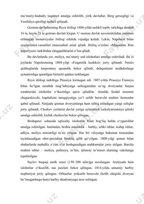mahkamalar joriy etilgan. barcha muhim ishlar – moliya, politsiya, ta’lim, ijtimoiy ta’minot ularning vakolatiga topshirilgan. saylov huquqi mulk senzi (150–200 taler)ga asoslangan. armiyada ham islohotlar o‘tkazilib, tan jazolari bekor qilingan. 1814-yilda umumiy harbiy majburiyat joriy qilingan. ofitserlar yetkazib beruvchi (kelib chiqishi dvoryan bo‘lmaganlarga ham) harbiy akademiyaga asos solingan. vena kongressi va german ittifoqining tashkil topishi. fransiyaning mag‘lubiyatidan so‘ng 1814-yilda chaqirilgan vena kongressi germaniyaning parchalanib ketishini oldini olib, german ittifoqini tuzish borasida bir qator qarorlar qabul qiladi. yangi tuzilgan german ittifoqi (muqaddas ittifoq) a’zoligiga nemis davlatlari va avstriya imperiyasiga qarashli yerlarning bir qismi kiradi. ittifoq 34 ta monarxiya va 4 ta erkin shahar (gamburg, berman, lyubek va frankfurt-mayn) dan tashkil topgan. biroq, kongress barcha nemis davlatchiligini qaytadan tiklay olmaydi. g‘arbiy german o‘lkalarida fransuz burjua tartiblarining ta’siri va napoleon kodeksi saqlanib qolgan. ittifoqda mustahkam o‘zaro aloqa, yagona tartib bo‘lmagan. uning oliy organi «ittifoq seymi» (bundestag) deb atalgan. u hamma ittifoq a’zolarini birlashtirgan …