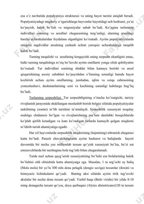 tebranish chegarasi katta bo’ladi. parazit chuvalchanglarda ayrim hasharot va baliqlarda hayoti davomida bir necha yuz millionlab tuxum qo’yish xususiyati bo’lsa, ba’zi sut emizuvchilarda bir nechtagina bola tug’ishi bilan chegaralanadi. turda nasl uchun qayg’urish xususiyatining bo’lishi esa bolalarining halok bo’lishini oldi olinishida katta ahamiyatga ega. masalan, 1 ta urg’ochi oy baliq (mola mola) bir yo’la 300 mln dona pelagik (dengiz suviga) tuxumlar (ikra)ni va himoyasiz lichinkalarni qo’yadi. buning aksi sifatida ayrim tirik tug’uvchi akulalar bir necha dona tuxum qo’yadi. yashil baqa (bufo viridis) bir yilda 8-10 ming donagacha tuxum qo’ysa, doya qurbaqasi (alytes abstotricans)120 ta tuxum quyadi, kvaksha (nototrema marsupiatum) turi 200 ta, janubiy amerika (pipa americana) turi esa-100 ta tuxum qo’yadi. nihoyat qora salamandra (salamandra niger) 2 ta bola tug’adi. odatda, hayvonlarning serpushtlik xususiyati shu tur individlarining o’rtacha miqdordagi o’lib ketuvchi miqdori bilan belgilanadi. bu fikr qulay sharoitda yashovchi hayvonlarning serpushtligi ancha past bo’lsa, qiyin va og’ir omilli areallarda yashovchi …