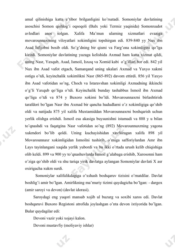 aqatgina nasr vafotidan so’ng (892) movarounnaxrning yagona xukmdori bo’lib qoldi. uning kuchayishidan xavfsiragan xalifa 898 yil movarounnaxr xokimligidan ismoilni tushirib, o’rniga safforiylardan amr ibn lays tayinlangani xaqida yerlik yubordi va bu ikki o’rtada urush kelib chiqishiga olib keldi. 899 va 900 yy to’qnashuvlarda ismoil g’alabaga erishib, xurosonni ham o’ziga qo’shib oldi va shu tariqa yirik davlatga aylangan somoniylar davlati x asr oxirigacha xukm surdi. somoniylar xalifalikdagiga o’xshash boshqaruv tizisini o’rnatdilar. davlat boshlig’i amir bo’lgan. amirlikning ma’muriy tizimi quydagicha bo’lgan: - dargox (amir saroyi va devon) (davlat idorasi). saroydagi eng yuqori mansab xojib ul buzurg va soxibi xaros edi. davlat boshqaruvi buxoro registoni atrofida joylashgan o’nta devon ixtiyorida bo’lgan. bular quydagilar edi: devoni vazir yoki xojayi kalon. devoni mustavfiy (moliyaviy ishlar) devoni amid. (devoni rasoyil, devoni insho) (elchilik ishlari) devoni soxibshurot (sipoxiylar va shoh saroyini moddiy ta’minoti) devoni soxibbarid (davlat elchilari va xokimlar ustidan maxfiy naz) devoni muxtasib (tosh-tarozu, shariat ishlari …