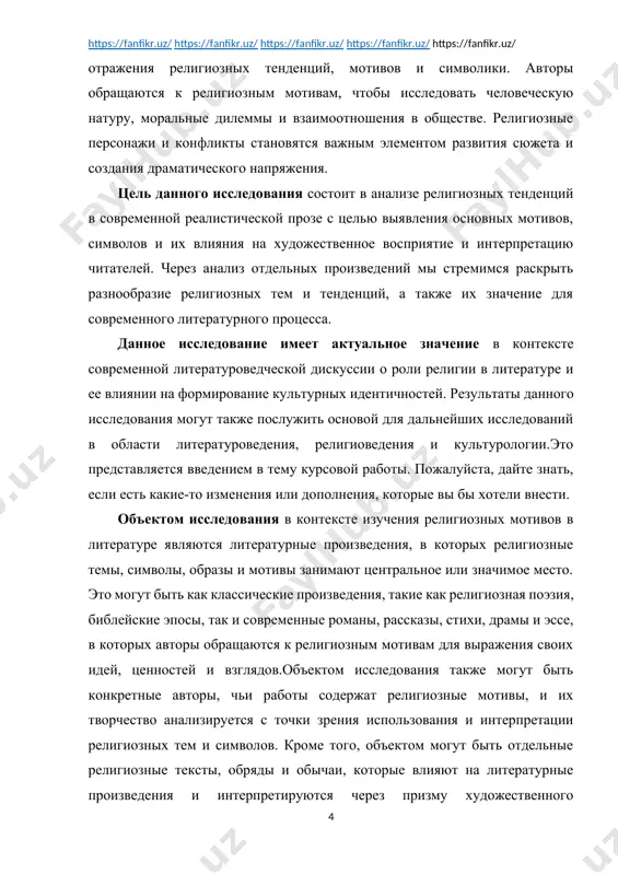 ля выражения своих идей, ценностей и взглядов.объектом исследования также могут быть конкретные авторы, чьи работы содержат религиозные мотивы, и их творчество анализируется с точки зрения использования и интерпретации религиозных тем и символов. кроме того, объектом могут быть отдельные религиозные тексты, обряды и обычаи, которые влияют на литературные произведения и интерпретируются через призму художественного творчества.таким образом, объект исследования в данном контексте представляет собой широкий спектр литературных и религиозных текстов, которые анализируются с целью выявления и понимания влияния религиозных мотивов на художественное выражение, духовные поиски персонажей, формирование смысла произведений и их восприятие читателями. предметом исследования в контексте религиозных мотивов в литературе являются конкретные аспекты, явления и явлений, которые рассматриваются и анализируются в рамках литературного произведения или литературного корпуса. в данном случае, предметом исследования могут быть:1. религиозные темы и мотивы: исследование конкретных тематических линий, мотивов и сюжетных элементов, связанных с религиозными представлениями и практиками.2. символика и аллегория: анализ использования религиозных символов, образов и …