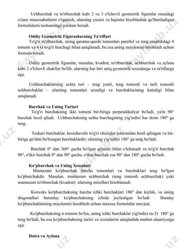 rdam beradi. oddiy geometrik figurasharning ta'riflari to'g'ri to'rtburchak, uning qarama-qarshi tomonlari parallel va teng uzunlikdagi 4 tomoni va 4 ta to'g'ri burchagi bilan aniqlanadi, bu esa uning maydonini hisoblash uchun formula beradi. oddiy geometrik figuralar, masalan, kvadrat, to'rtburchak, uchburchak va aylana kabi 2 o'lchovli shakllar bo'lib, ularning har biri aniq geometrik xossalarga va ta'riflarga ega. uchburchaklarning uchta turi – teng yonli, teng tomonli va turli tomonli uchburchaklar – ularning tomonlari uzunligi va burchaklarining kattaligi bilan aniqlanadi. burchak va uning turlari to'g'ri burchakning ikki tomoni bir-biriga perpendikulyar bo'ladi, ya'ni 90° burchak hosil qiladi. uchburchakning uchta burchagining yig'indisi har doim 180° ga teng. teskari burchaklar, kesishuvchi to'g'ri chiziqlar tomonidan hosil qilingan va bir-biriga qo'shni bo'lmagan burchaklardir; ularning yig'indisi 180° ga teng bo'ladi. burchak 0° dan 360° gacha bo'lgan qiymati bilan o'lchanadi va to'g'ri burchak 90°, o'tkir burchak 0° dan 90° gacha, o'tkin burchak esa 90° dan 180° gacha bo'ladi. ko'pburchak va uning …