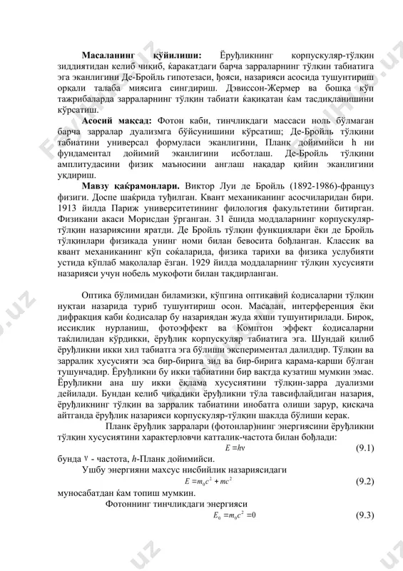 сингдириш. дэвиссон-жермер ва бошқа кўп тажрибаларда зарраларнинг тўлқин табиати ќақиқатан ќам тасдиқланишини кўрсатиш. асосий мақсад: фотон каби, тинчликдаги массаси ноль бўлмаган барча зарралар дуализмга бўйсунишини кўрсатиш; де-бройль тўлқини табиатини универсал формуласи эканлигини, планк дойимийси h ни фундаментал дойимий эканлигини исботлаш. де-бройль тўлқини амплитудасини физик маъносини англаш нақадар қийин эканлигини уқдириш. мавзу қаќрамонлари. виктор луи де бройль (1892-1986)-француз физиги. доспе шаќрида туђилган. квант механиканинг асосчиларидан бири. 1913 йилда париж университетининг филология факультетини битирган. физикани акаси морисдан ўрганган. 31 ёшида моддаларнинг корпускуляр-тўлқин назариясини яратди. де бройль тўлқин функциялари ёки де бройль тўлқинлари физикада унинг номи билан бевосита бођланган. классик ва квант механиканинг кўп соќаларида, физика тарихи ва физика услубияти устида кўплаб мақолалар ёзган. 1929 йилда моддаларнинг тўлқин хусусияти назарияси учун нобель мукофоти билан тақдирланган. оптика бўлимидан биламизки, кўпгина оптикавий ќодисаларни тўлқин нуқтаи назарида туриб тушунтириш осон. масалан, интерференция ёки дифракция каби ќодисалар бу назариядан жуда яхши тушунтирилади. бироқ, иссиклик нурланиш, фотоэффект ва …