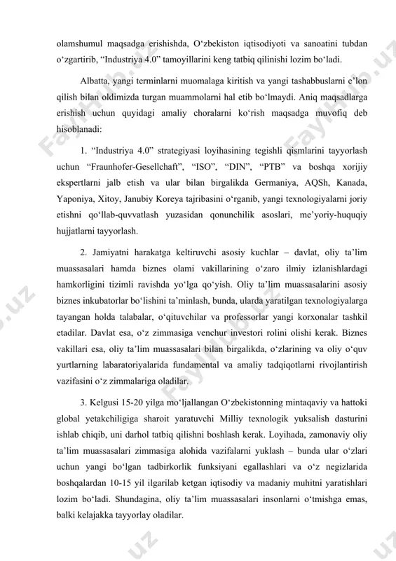 h bilan oldimizda turgan muammolarni hal etib bo‘lmaydi. aniq maqsadlarga erishish uchun quyidagi amaliy choralarni ko‘rish maqsadga muvofiq deb hisoblanadi: 1. “industriya 4.0” strategiyasi loyihasining tegishli qismlarini tayyorlash uchun “fraunhofer-gesellchaft”, “iso”, “din”, “ptb” va boshqa xorijiy ekspertlarni jalb etish va ular bilan birgalikda germaniya, aqsh, kanada, yaponiya, xitoy, janubiy koreya tajribasini o‘rganib, yangi texnologiyalarni joriy etishni qo‘llab-quvvatlash yuzasidan qonunchilik asoslari, me’yoriy-huquqiy hujjatlarni tayyorlash. 2. jamiyatni harakatga keltiruvchi asosiy kuchlar – davlat, oliy ta’lim muassasalari hamda biznes olami vakillarining o‘zaro ilmiy izlanishlardagi hamkorligini tizimli ravishda yo‘lga qo‘yish. oliy ta’lim muassasalarini asosiy biznes inkubatorlar bo‘lishini ta’minlash, bunda, ularda yaratilgan texnologiyalarga tayangan holda talabalar, o‘qituvchilar va professorlar yangi korxonalar tashkil etadilar. davlat esa, o‘z zimmasiga venchur investori rolini olishi kerak. biznes vakillari esa, oliy ta’lim muassasalari bilan birgalikda, o‘zlarining va oliy o‘quv yurtlarning labaratoriyalarida fundamental va amaliy tadqiqotlarni rivojlantirish vazifasini o‘z zimmalariga oladilar. 3. kelgusi 15-20 yilga mo‘ljallangan o‘zbekistonning mintaqaviy va hattoki global …