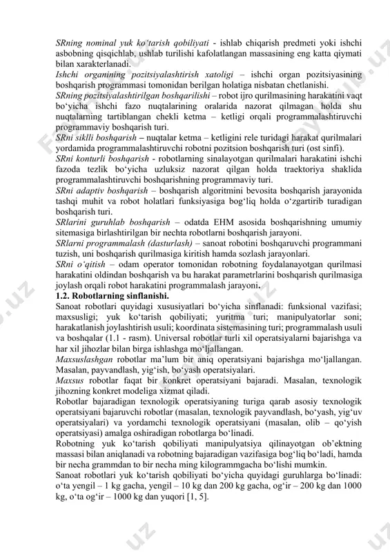 mat ko‘rsatuvchi sanoat roboti - yordamchi o‘tish va transport operatsiyalarni bajaruvchi robotdir. masalan, yuklovchi – yuk tushiruvchi va transport robotlari. operatsion sr – texnologik operatsiyalar va ularning elementlarini, masalan, payvandlash, yig‘ish, bo‘yash va shunga o‘xshash operatsiyalarni bajaruvchi robotdir. ishlab chiqarishni robotlashtirish – robotlardan keng ko‘lamda foydalanuvchi yangi texnologiyalar, yangi jihozlarni yaratish hamda ishlab chiqarishni tashkil qilish va boshqarish prinsiplarini ishlab chiqish. crni dasturiy boshqarish – sanoat robotining ijro qurilmasi hamda u bilan ishlayotgan texnologik jihoz ustidan avtomatik boshqarish. ishchi fazo (atrof) – sr ning ishlash jarayonida robot manipulyatori ishchi organi harakatda bo‘la oladigan fazo. sr ishchi zonasining geometrik xarakteristikasi – robot ishchi zonasining chiziqli yoki burchak o‘lchovlari, kesim yuzasi yoki hajmi, yoki ularning birgalikda olingan to‘plami. srning bazaviy koordinatalari sistemasi – robot ishchi zonasining geometrik xarakteristikalari beriladigan koordinatalar sistemasi. srning xarakatchanlik darajasi soni - sr manipulyator kinematik zanjirining erkinlik darajasi soni hamda robot harakat qurilmasining erkinlik darajasi soni bilan aniqlanadi. …