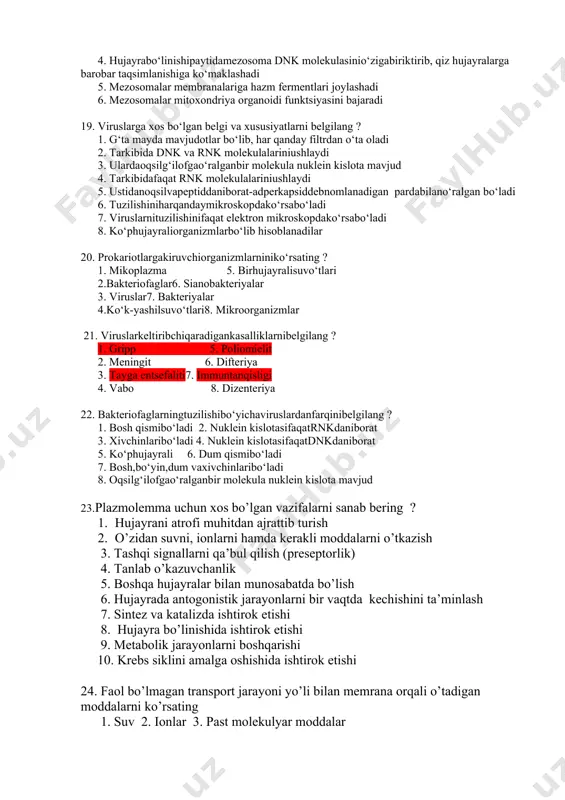 i 10. uglevod kiritmasi - glikogen shaklidato‘planish 17. dnk tutuvchiviruslarnibelgilang ? 1. chechak 2. gripp, vabo 3. adenovirus 4. bakteriofag5. tamakimazaikasivirusi 6. papilloma 7. poliomielit8. immuntanqisligi 18. prokariothujayralardagituzilmalar - mezosomaningo‘zigaxos 3 tahususiyatiniko‘rsating ? 1.mezosomaning o‘zihujayramembranasinibotibkirganbirnecha qavatidaniborat tuzilmadir 2. mezosomalaryotmoddalarnieritibyuboradi 3. mezosomalarmembranalariganafasfermentlarijoylashadi 4. hujayrabo‘linishipaytidamezosoma dnk molekulasinio‘zigabiriktirib, qiz hujayralarga barobar taqsimlanishiga ko‘maklashadi 5. mezosomalar membranalariga hazm fermentlari joylashadi 6. mezosomalar mitoxondriya organoidi funktsiyasini bajaradi 19. viruslarga xos bo‘lgan belgi va xususiyatlarni belgilang ? 1. g‘ta mayda mavjudotlar bo‘lib, har qanday filtrdan o‘ta oladi 2. tarkibida dnk va rnk molekulalariniushlaydi 3. ulardaoqsilg‘ilofgao‘ralganbir molekula nuklein kislota mavjud 4. tarkibidafaqat rnk molekulalariniushlaydi 5. ustidanoqsilvapeptiddaniborat-adperkapsiddebnomlanadigan pardabilano‘ralgan bo‘ladi 6. tuzilishiniharqandaymikroskopdako‘rsabo‘ladi 7. viruslarnituzilishinifaqat elektron mikroskopdako‘rsabo‘ladi 8. ko‘phujayraliorganizmlarbo‘lib hisoblanadilar 20. prokariotlargakiruvchiorganizmlarniniko‘rsating ? 1. mikoplazma 5. birhujayralisuvo‘tlari 2.bakteriofaglar6. sianobakteriyalar 3. viruslar7. bakteriyalar 4.ko‘k-yashilsuvo‘tlari8. mikroorganizmlar 21. viruslarkeltiribchiqaradigankasalliklarnibelgilang ? 1. gripp 5. poliomielit 2. meningit 6. difteriya 3. tayga entsefaliti7. immuntanqisligi 4. vabo 8. dizenteriya 22. bakteriofaglarningtuzilishibo‘yichaviruslardanfarqinibelgilang ? 1. bosh qismibo‘ladi 2. …