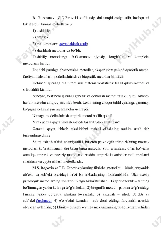 hirishning tasnifiy metodlarini tushuntirishda boshqacha yondashuvlar bor, lekin psixologik tekshirish empirik metod va psixologik metodlar orasida umuman, amalda “teng” belgisi qo’yiladi, ularning o’ziga xos jihatlarini aniqlash qiyinlashadi. psixologiyada boshqa fanlar analogiyasi bilan uchta metodlar tasnifini ko’rsatish maqsadga muvofiqdir: 1. empirik, tekshirish sub`ekti va ob`ektining tashqi real munosabatlari amalga oshiriladi; 2. nazariy, sub`ekt ob`ektning hayotiy modeli bilan o’zaro munosabatda bo’ladi; 3. sharhlash va tasvirlash, bunda sub`ekt «tashqaridan» ob`ektning simvolik – belgisi bilan munosabatda bo’ladi. birinchi guruh metodlarini ishlatishning natijasi ma`lumotlar hisoblanadi, ob`ekt sharoitini asboblar yordamida o’rganadi. nazariy metodlardan foydalanish natijasi tabiiy til belgisi yoki ochiq sxematik shakldagi predmet haqidagi bilim hisoblanadi. nihoyat, qayta ishlash – tushuntirish metodi – bu nazariy va eksperimental metodlarni qo’llashda, ularni o’zaro munosabati natijalarining “uchrashish joyi”dir. psixologik tekshirishning nazariy metodlarini sanab o’tamiz: 1) deduktiv – umumiydan xususiyga o’tish. natijasi – nazariya, qonun va boshqalar. 2) induktiv – omillarni umumlashtirish, xususiydan umumiyga o’tish. 3) modellashtirish – analogiya metodini …