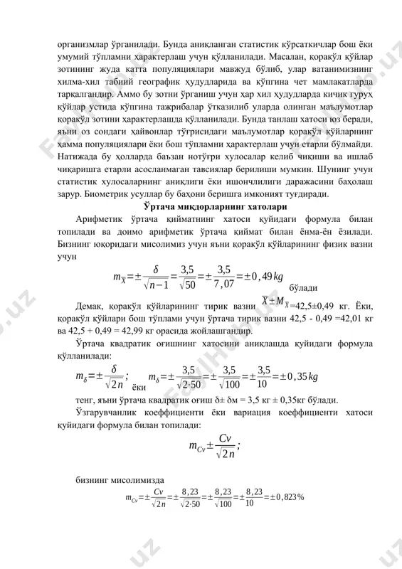 аги ҳайвонлар тўғрисидаги маълумотлар қоракўл қўйларнинг ҳамма популяциялари ёки бош тўпламни ҳарактерлаш учун етарли бўлмайди. натижада бу ҳолларда баъзан нотўғри хулосалар келиб чиқиши ва ишлаб чиқаришга етарли асосланмаган тавсиялар берилиши мумкин. шунинг учун статистик хулосаларнинг аниқлиги ёки ишончлилиги даражасини баҳолаш зарур. биометрик усуллар бу баҳони беришга имконият туғдиради. ўртача миқдорларнинг хатолари арифметик ўртача қийматнинг хатоси қуйидаги формула билан топилади ва доимо арифметик ўртача қиймат билан ёнма-ён ёзилади. бизнинг юқоридаги мисолимиз учун яъни қоракўл қўйларининг физик вазни учун бўлади демак, қоракўл қўйларининг тирик вазни =42,5±0,49 кг. ёки, қоракўл қўйлари бош тўплами учун ўртача тирик вазни 42,5 - 0,49 =42,01 кг ва 42,5 + 0,49 = 42,99 кг орасида жойлашгандир. ўртача квадратик оғишнинг хатосини аниқлашда қуйидаги формула қўлланилади: ёки тенг, яъни ўртача квадратик оғиш ± м = 3,5 кг ± 0,35кг бўлади. ўзгарувчанлик коеффициенти ёки вариация коеффициенти хатоси қуйидаги формула билан топилади: бизнинг мисолимизда вариация коеффициенти ўртача қуйидагича бўлади: ёки ҳақиқий вариация …