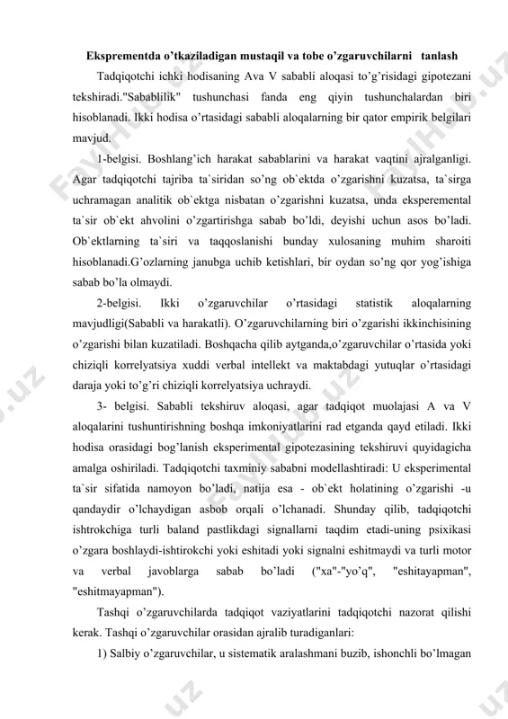 day qilib, tadqiqotchi ishtrokchiga turli baland pastlikdagi signallarni taqdim etadi-uning psixikasi o’zgara boshlaydi-ishtirokchi yoki eshitadi yoki signalni eshitmaydi va turli motor va verbal javoblarga sabab bo’ladi ("xa"-"yo’q", "eshitayapman", "eshitmayapman"). tashqi o’zgaruvchilarda tadqiqot vaziyatlarini tadqiqotchi nazorat qilishi kerak. tashqi o’zgaruvchilar orasidan ajralib turadiganlari: 1) salbiy o’zgaruvchilar, u sistematik aralashmani buzib, ishonchli bo’lmagan ma`lumotlar yuzaga kelishiga sabab bo’ladi.(vaqt faktori, ishtirokchining individual o’ziga xosliklari) 2) qo’shimcha o’zgarishli, sababli va tekshiruv o’rtasidagi aloqani o’rganish uchun mavjud. xususiy gipotezalarni tekshirishda qo’shimcha o’zgarishning darajasi haqiqatni o’rganishda uning darajasiga mos kelishi lozim. tadqiqotchilar mustaqil o’zgaruvchilarni turli xillarini ajratadilar: -sifatli ("o’rgatib turish"-"o’rgatmaslik") -miqdoriy (pul bilan qo’llash darajasi) tobe o’zgaruvchilar orasidan bazisini ajratadilar. bazisli o’zgaruvchi -yagona bog’liq bo’lgan o’zgarish bo’lib,unga bog’liq bo’lmagan o’zgaruvchilar ta`sir ko’rsatadi.tadqiqotchi tajribida faqatgina tobe o’zgaruvchini o’zgartirishi lozim. bu shart qo’llaniladigan tajriba, toza eksperiment hisoblanadi, lekin tajriba davomida tadqiqotchi bir o’zgaruvchini tanlay turib qolganlarini ham o’zgartirib yuboradi. bu o’zgarish tadqiqotchining harakati orqali yuz berishi va ikki …