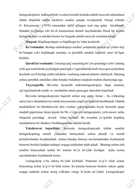 llarda o. kleynsesser (1979) tomonidan taklif qilingan usul eng qulay hisoblandi. standart to’plamga ichi bo’sh konussimon dastali naychalardan iborat bir nechta laringoskoplar va asbobni bemor ko’kragida ushlab turuvchi moslama kiradi. maqsad. hiqildoqxalqum va hiqildoqni ko’zdan kechirish. ko’rsatmalar. boshqa endoskopiya usullari yordamida tashxis qo’yishni iloji bo’lmagan yoki hiqildoqda muolaja va jarrohlik amalini bajarish zarur bo’lgan holatlar. qarshi ko’rsatmalar. umurtqa pog’onasining bo’yin qismidagi va bo’yinning yirik qon tomirlarida joylashgan patologik o’zgarishlarida bosh miya qon aylanishini buzilishi xavfi borligi ushbu tekshiruv usulining imkoniyatlarini cheklaydi. shuning uchun jarrohlik amalidan oldin bunday holatlarni aniqlash muhim ahamiyatga ega. tayyorgarlik. bevosita tayanchli mikrolaringoskopiya faqat umumiy og’riqsizlantirish ostida va mushaklar tonusi pasaygan sharoitda bajariladi. bevosita laringoskopiyani bajarish uchun eng qulay fursat – bu o’pkaning sun'iy havo almashinuvini ostida traxeostoma orqali tez bajarish hisoblanadi. odatda mushakllarni bo’shashtiruvchi dori vositasi yuborilgandan keyin bemorda qisqa mudatli gipertonus fazasi paydo bo’lib, o’ziga xos laringospazm, ya'ni passiv nafas chiqarish paytidagi tovush bilan kechadi. …