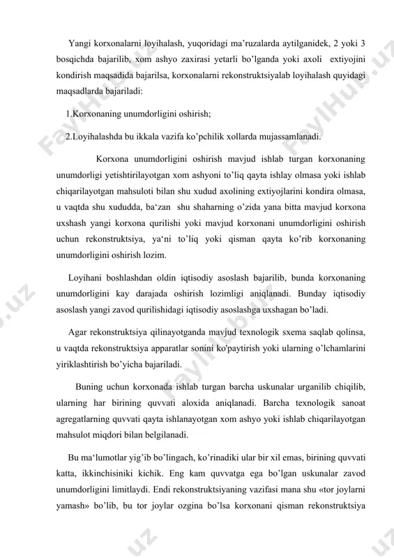 vvatiga mos ekanligi yoki yukligi aniqlanadi. bu qushimcha uskunalarning quvvatini oshirish mumkin bo’lmasa ularni ham kattaroq quvvatlilisiga almashtirish uchun bajariladi. loyihada mavjud qurilmalar – elektr transformatorlari, bug’yunaltirgichlar, sovutish va suv ta’minoti sistemalari qay darajada mo’ljallangan unumdorlikka tug’ri kelishi ham tekshiriladi va lozim bo’lsa bu qurilmalarning ham rekonstruktsiyasi amalga oshiriladi. va, nixoyat zavodning barcha xizmat qurilmalari va yordamchi inshoatlari tekshirilib ularning zavod talabiga rekonstruktsiyadan so’ng mos kelish, kelmasligi aniqlanadi, masalan, bo’larga barcha omborxonalar, xom ashyo omborlari, tayyor mahsulot omborlari qabul qilish moslamalari va xo’jaliklari va boshqalar kiradi. yangi texnologik sxemaga o’tish b’azan zavodda ishlatilayotgan uskunalar va qabul qilingan texnologik sxema eskirib qolganligi, zavod ishlayotgandan beri yangi texnologik sxemalar, yangi texnologik jarayonlar, uskunalarning yangi turlari paydo bo’lib, ular yaxshi texnik-iqtisodiy ko’rsatkichlar berayotganligi uchun korxona rekonstruktsiya qilinadi. bu turdagi rekonstruktsiya – qayta texnik jixozlanish deyilib, mahsulot miqdorini oshiradi, tan narxi kamaytiradi, nobudgarchilikni pasaytiradi, qushimcha materiallar sarfini qiskartiradi (bug’, suv, elektr energiya, ishchi kuchi), …