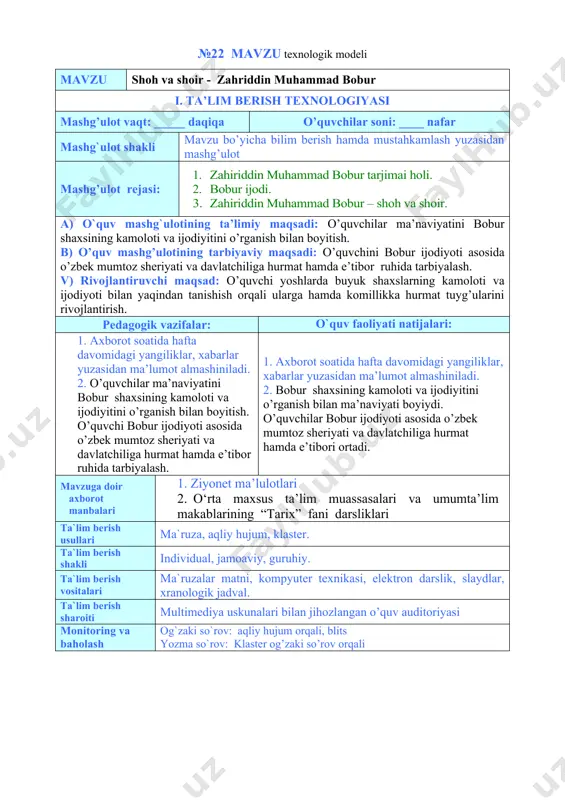 hiliga hurmat hamda e’tibor ruhida tarbiyalash. 1. axborot soatida hafta davomidagi yangiliklar, xabarlar yuzasidan ma’lumot almashiniladi. 2. bobur shaxsining kamoloti va ijodiyitini o’rganish bilan ma’naviyati boyiydi. o’quvchilar bobur ijodiyoti asosida o’zbek mumtoz sheriyati va davlatchiliga hurmat hamda e’tibori ortadi. mavzuga doir axborot manbalari 1. ziyonet ma’lulotlari 2. o‘rta maxsus ta’lim muassasalari va umumta’lim makablarining “tarix” fani darsliklari ta`lim berish usullari ma`ruza, aqliy hujum, klaster. ta`lim berish shakli individual, jamoaviy, guruhiy. ta`lim berish vositalari ma`ruzalar matni, kompyuter texnikasi, elektron darslik, slaydlar, xranologik jadval. ta`lim berish sharoiti multimediya uskunalari bilan jihozlangan o’quv auditoriyasi monitoring va baholash og`zaki so`rov: aqliy hujum orqali, blits yozma so`rov: klaster og’zaki so’rov orqali mashg’ulotning texnologik xaritasi ish bosqichlari va vaqti faoliyat mazmuni ta’lim beruvchi ta’lim oluvchilar 1-bosqich. tayyorgarlik bosqichi mavzuga kirish (10 daqiqa) · mashg’ulot mavzusini aytadi, maqsad va kutilayotgan natijalarni yetkazadi. mashg’ulot rejasi bilan tanishtiradi. · mavzu bo’yicha asosiy tushunchalarni; mustaqil ishlash uchun adabiyotlar ro’yxatini aytadi. …