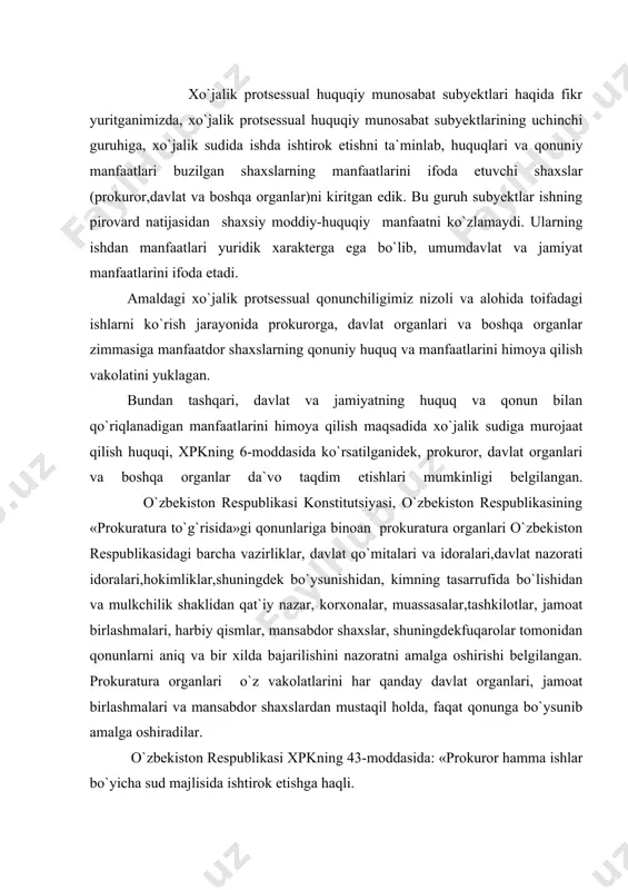 tashkilotlar, jamoat birlashmalari, harbiy qismlar, mansabdor shaxslar, shuningdekfuqarolar tomonidan qonunlarni aniq va bir xilda bajarilishini nazoratni amalga oshirishi belgilangan. prokuratura organlari o`z vakolatlarini har qanday davlat organlari, jamoat birlashmalari va mansabdor shaxslardan mustaqil holda, faqat qonunga bo`ysunib amalga oshiradilar. o`zbekiston respublikasi xpkning 43-moddasida: «prokuror hamma ishlar bo`yicha sud majlisida ishtirok etishga haqli. o`zbekiston respublikasi oliy xo`jalik sudiga da`vo arizasi o`zbekiston respublikasi bosh prokurori yoki uning o`rinbosari, qoraqalpog`iston respublikasi, viloyat va toshkent shahar xo`jalik sudiga esa-tegishincha qoraqalpog`iston respublikasi, viloyat va toshkent shahar prokurorlari hamda ularga tenglashtirilgan prokurorlar yoki ularning o`rinbosarlari taqdim etadi. da`vo taqdim etgan prokuror kelishuv bitimi tuzishdan tashqari da`vogarning barcha huquqlaridan foydalanadi va majburiyatlarni bajaradi. prokurorning o`z da`vosidan voz kechishi da`vogarni ishni mazmunan ko`rib chiqishni talab qilish huquqidan mahrum qilmaydi. prokuror tomonidan huquqini himoya qilish maqsadida taqdim etilgan da`vodan da`vogarning voz kechishi arizani ko`rmasdan qoldirishga olib keladi. qonunda nazarda tutilgan yoki sud ishga prokuror qatnashishi zarur deb topgan hollarda …
