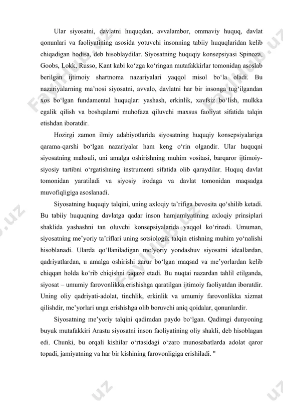 alar, qonunlardir. siyosatning me’yoriy talqini qadimdan paydo bo‘lgan. qadimgi dunyoning buyuk mutafakkiri arastu siyosatni inson faoliyatining oliy shakli, deb hisoblagan edi. chunki, bu orqali kishilar o‘rtasidagi o‘zaro munosabatlarda adolat qaror topadi, jamiyatning va har bir kishining farovonligiga erishiladi. " adolat, - deb yozgan. edi u, faqat siyosiy hayotda o‘z o‘rniga ega bo‘ladi, chunki, siyosiy tuzumning barchasi huquqqa borib taqaladi". siyosatning me’yoriy talqinlari ham kuchli, ham zaif tomonlariga egadir. ularning kuchli tomoni, qadr-qimmati shundaki, siyosatda ko‘rinishi lozim bo‘lgan insonparvarlik ideali o‘z ifodasini topadi. bunday ideal siyoat ishtirokchilarini ijtimoiy foydali xulq-atvorga yo‘naltiradi. shu bilan birga, me’yoriy yondashish ko‘p qirrali, har doim ham aniq bo‘lmagan ijtimoiy farovonlikni turli talqin qilish imkoniyatiga yo‘l qo‘yadigan kategoriyalar bilan ish ko‘‘radi. shu bilan turli siyosiy kuchlarning g‘arazli manfaatlarini niqoblash uchun zamin yaratadi. ushbu yondashuvning zaifligi siyosatni umumiy farovonlikka erishish faoliyati sifatida tushunish va siyosatda g‘arazli qarashlar keng tarqalganligi haqida guvohlik beruvchi voqelikda katta tafovutlar mavjudligida ham ko‘rinadi. …